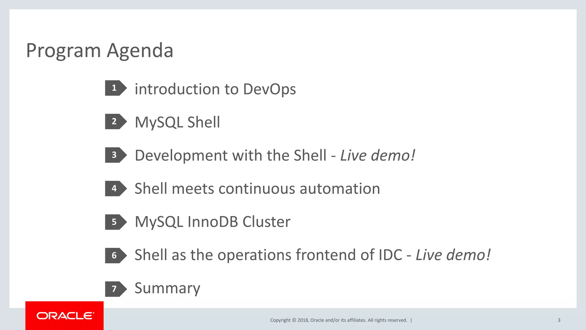 Copyright © 2018, Oracle and/or its affiliates. All rights reserved. | Program Agenda introduction to DevOps MySQL Shell Development with the Shell - Live demo! Shell meets continuous automation MySQL InnoDB Cluster Shell as the operations frontend of IDC - Live demo! Summary 1 2 3 4 5 3 6 7 