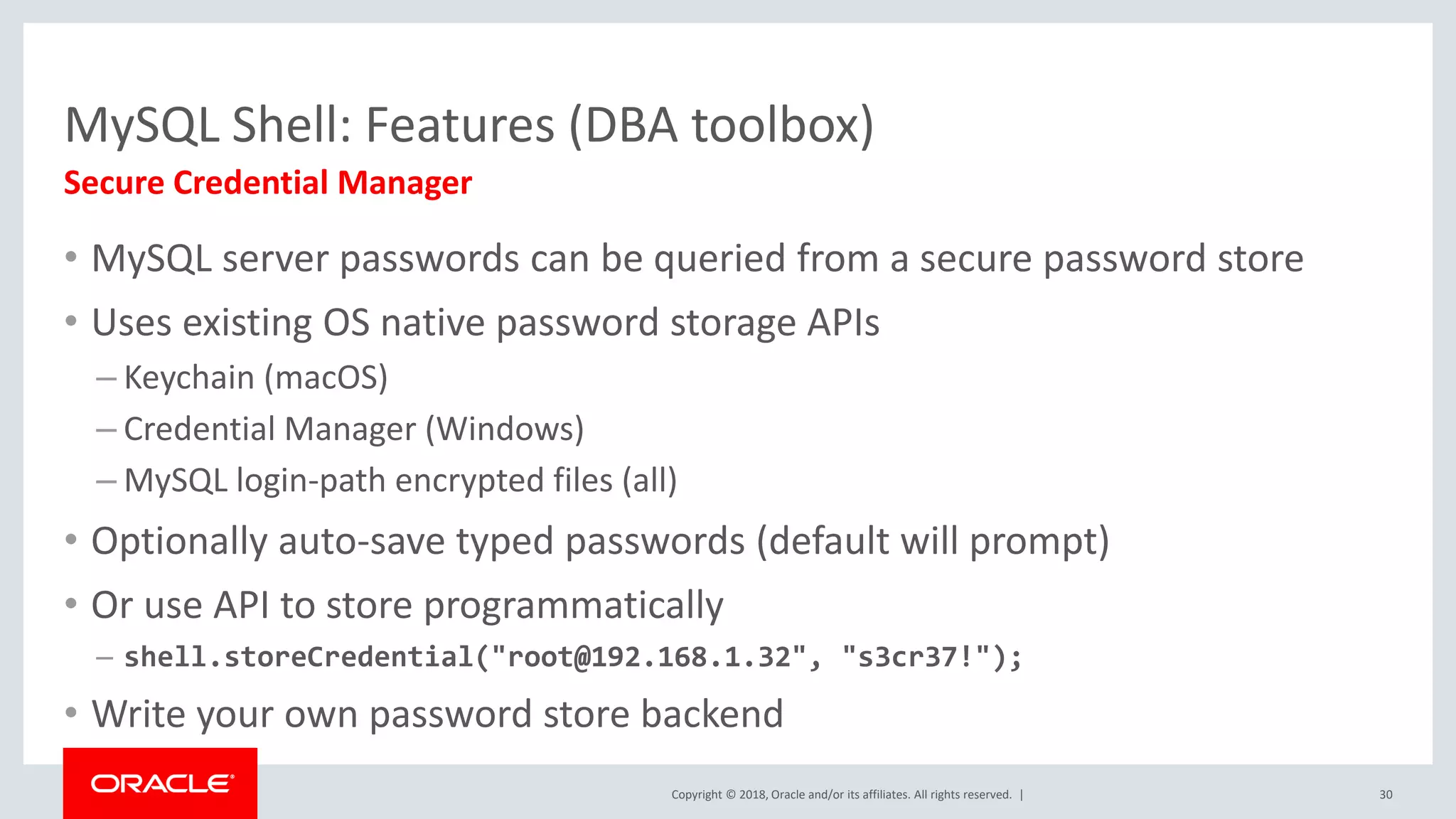 Copyright © 2018, Oracle and/or its affiliates. All rights reserved. | MySQL Shell: Features (DBA toolbox) Secure Credential Manager • MySQL server passwords can be queried from a secure password store • Uses existing OS native password storage APIs – Keychain (macOS) – Credential Manager (Windows) – MySQL login-path encrypted files (all) • Optionally auto-save typed passwords (default will prompt) • Or use API to store programmatically – shell.storeCredential("root@192.168.1.32", "s3cr37!"); • Write your own password store backend 30 