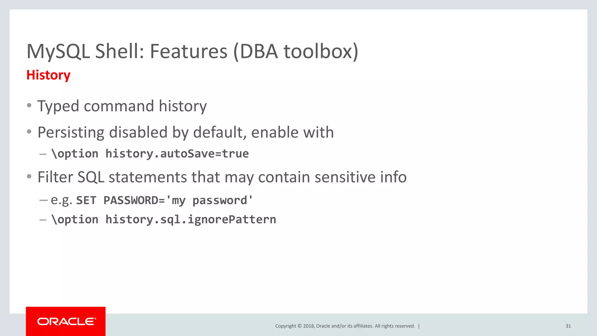 Copyright © 2018, Oracle and/or its affiliates. All rights reserved. | MySQL Shell: Features (DBA toolbox) History • Typed command history • Persisting disabled by default, enable with – option history.autoSave=true • Filter SQL statements that may contain sensitive info – e.g. SET PASSWORD='my password' – option history.sql.ignorePattern 31 