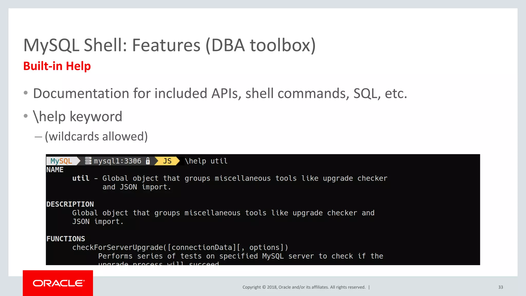 Copyright © 2018, Oracle and/or its affiliates. All rights reserved. | MySQL Shell: Features (DBA toolbox) Built-in Help • Documentation for included APIs, shell commands, SQL, etc. • help keyword – (wildcards allowed) 33 