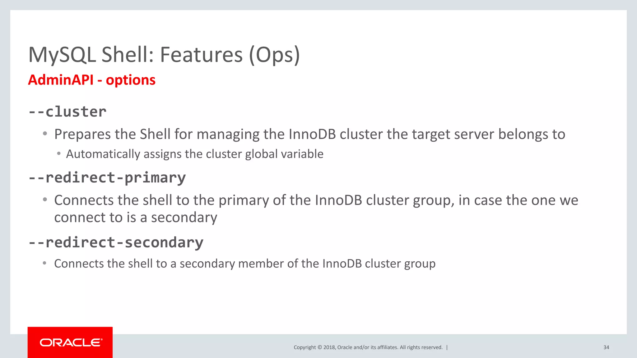 Copyright © 2018, Oracle and/or its affiliates. All rights reserved. | --cluster • Prepares the Shell for managing the InnoDB cluster the target server belongs to • Automatically assigns the cluster global variable --redirect-primary • Connects the shell to the primary of the InnoDB cluster group, in case the one we connect to is a secondary --redirect-secondary • Connects the shell to a secondary member of the InnoDB cluster group MySQL Shell: Features (Ops) AdminAPI - options 34 