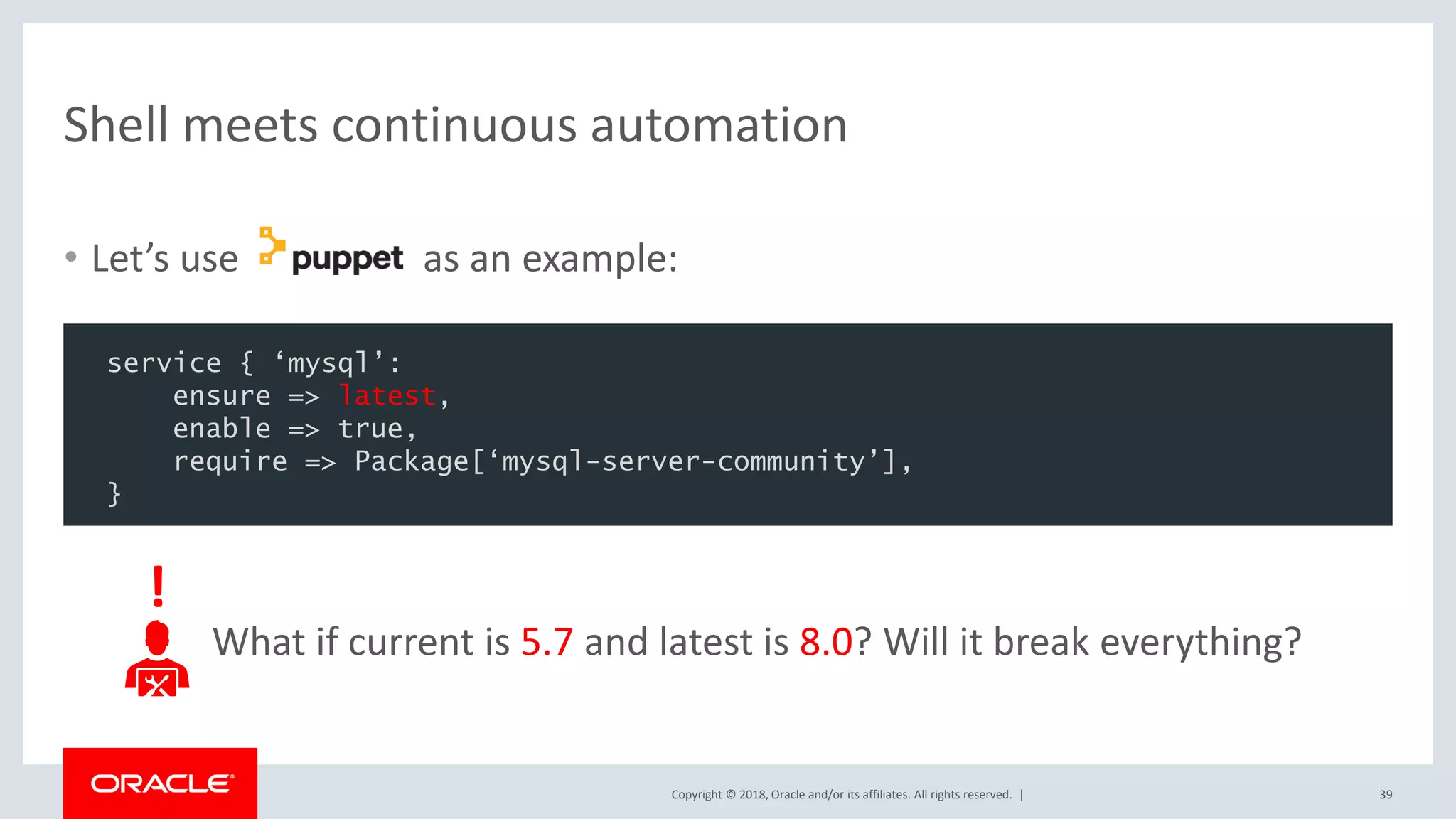 Copyright © 2018, Oracle and/or its affiliates. All rights reserved. | Shell meets continuous automation 39 What if current is 5.7 and latest is 8.0? Will it break everything? service { ‘mysql’: ensure => latest, enable => true, require => Package[‘mysql-server-community’], } ! • Let’s use as an example: 