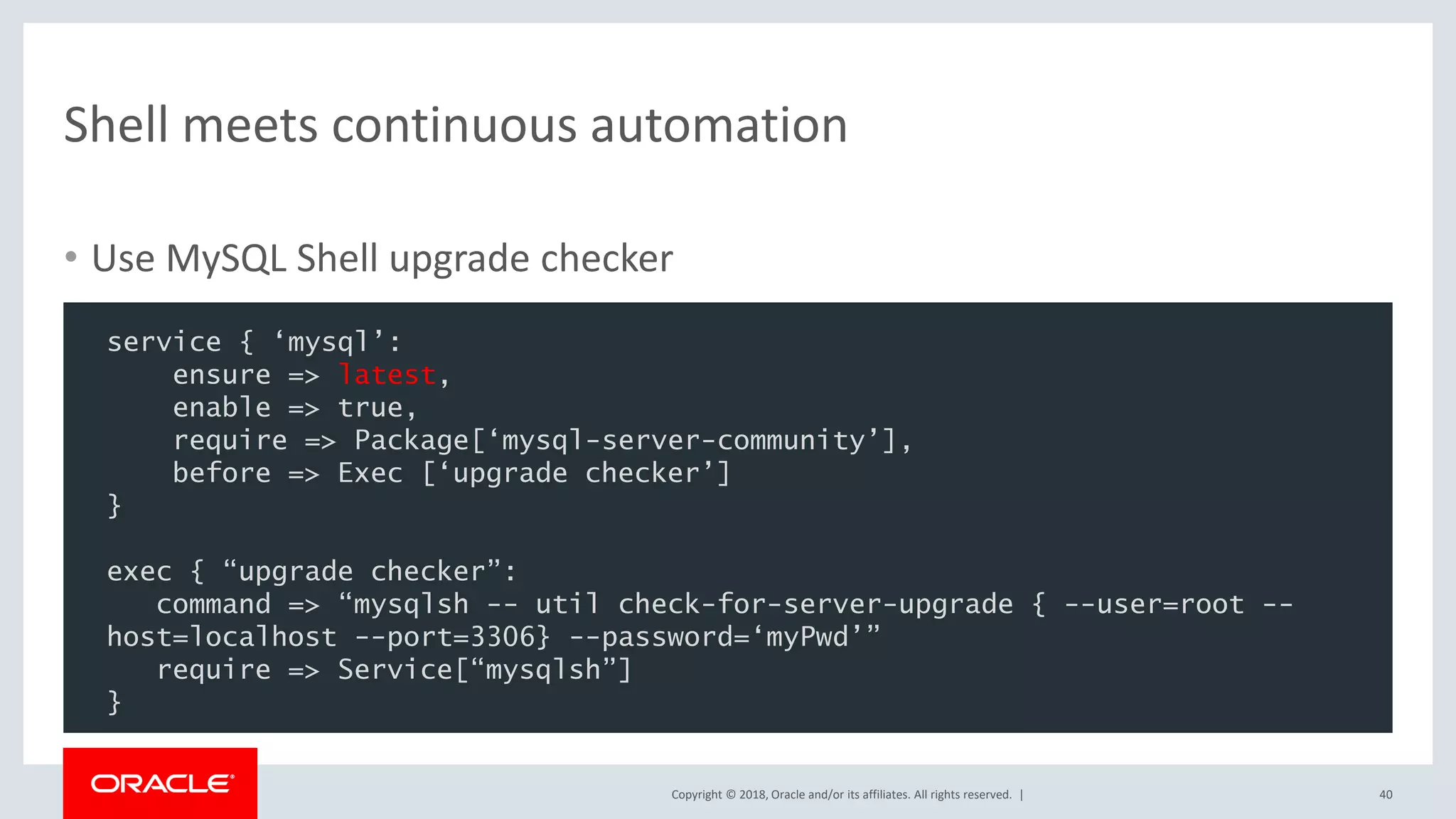 Copyright © 2018, Oracle and/or its affiliates. All rights reserved. | Shell meets continuous automation 40 service { ‘mysql’: ensure => latest, enable => true, require => Package[‘mysql-server-community’], before => Exec [‘upgrade checker’] } exec { “upgrade checker”: command => “mysqlsh -- util check-for-server-upgrade { --user=root -- host=localhost --port=3306} --password=‘myPwd’” require => Service[“mysqlsh”] } • Use MySQL Shell upgrade checker 