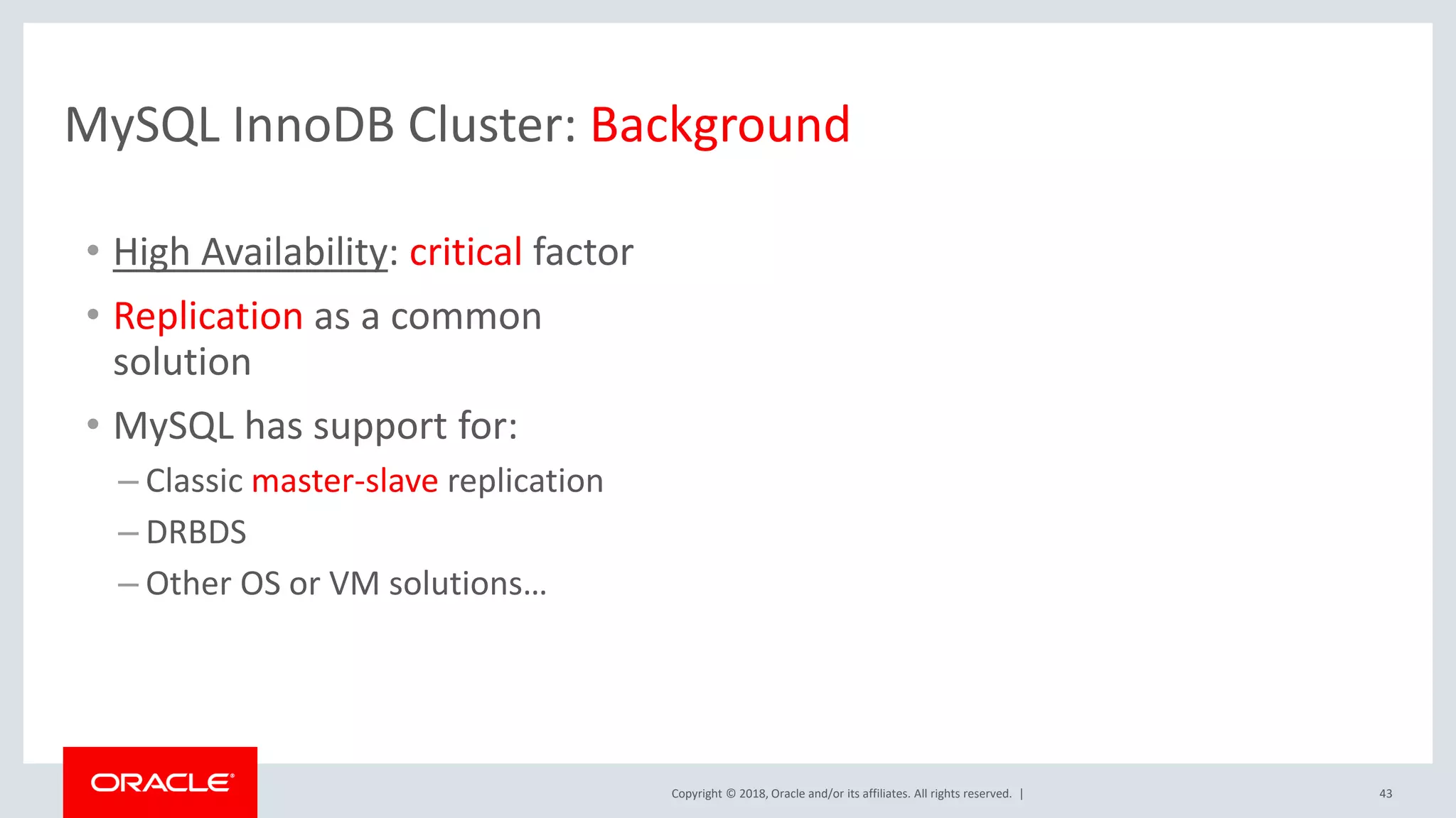 Copyright © 2018, Oracle and/or its affiliates. All rights reserved. | 43 • High Availability: critical factor • Replication as a common solution • MySQL has support for: – Classic master-slave replication – DRBDS – Other OS or VM solutions… MySQL InnoDB Cluster: Background 