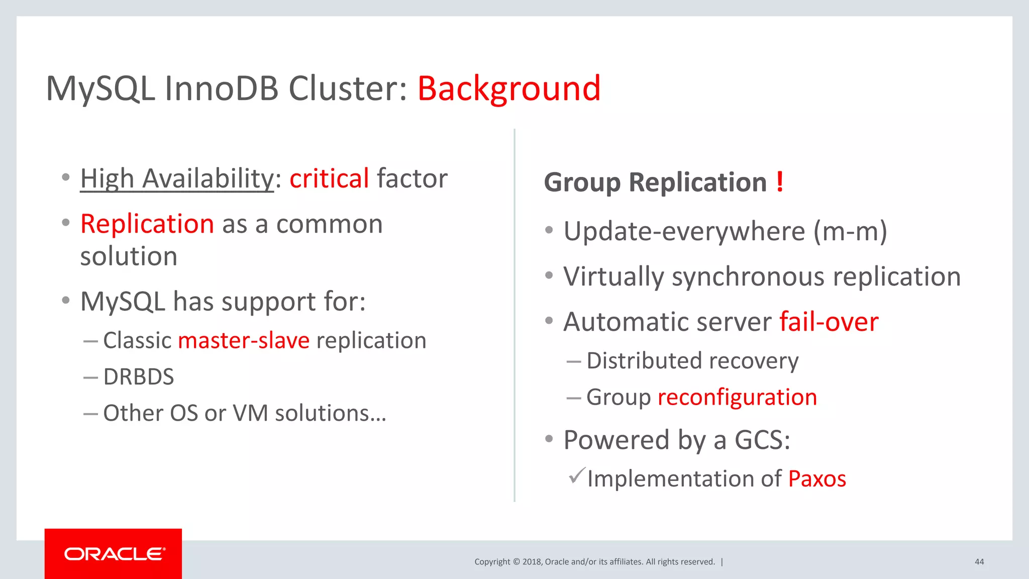 Copyright © 2018, Oracle and/or its affiliates. All rights reserved. | MySQL InnoDB Cluster: Background 44 • High Availability: critical factor • Replication as a common solution • MySQL has support for: – Classic master-slave replication – DRBDS – Other OS or VM solutions… Group Replication ! • Update-everywhere (m-m) • Virtually synchronous replication • Automatic server fail-over – Distributed recovery – Group reconfiguration • Powered by a GCS: Implementation of Paxos 