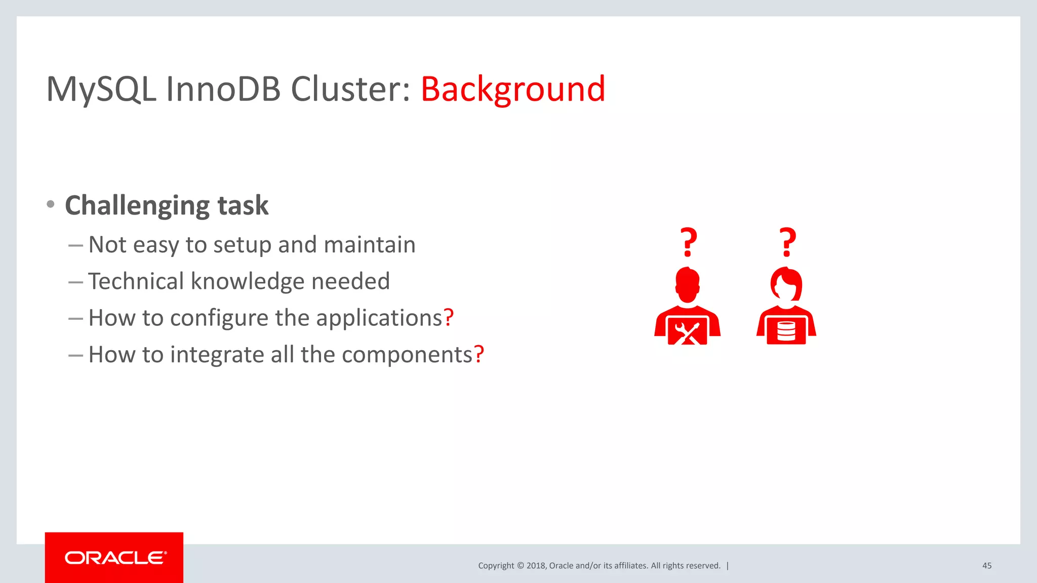 Copyright © 2018, Oracle and/or its affiliates. All rights reserved. | MySQL InnoDB Cluster: Background • Challenging task – Not easy to setup and maintain – Technical knowledge needed – How to configure the applications? – How to integrate all the components? 45 ? ? 