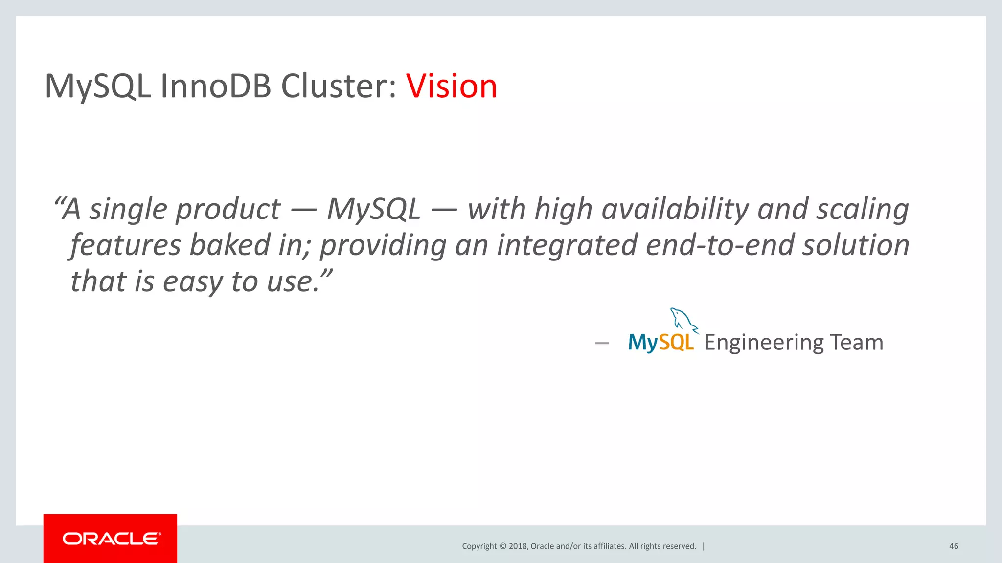 Copyright © 2018, Oracle and/or its affiliates. All rights reserved. | MySQL InnoDB Cluster: Vision 46 – Engineering Team “A single product — MySQL — with high availability and scaling features baked in; providing an integrated end-to-end solution that is easy to use.” 