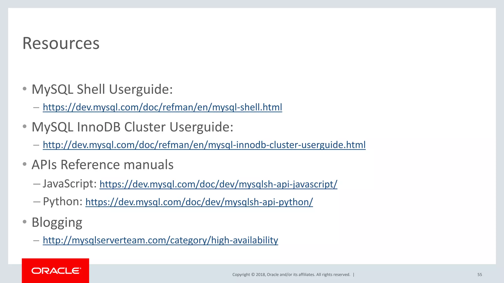 Copyright © 2018, Oracle and/or its affiliates. All rights reserved. | Resources • MySQL Shell Userguide: – https://dev.mysql.com/doc/refman/en/mysql-shell.html • MySQL InnoDB Cluster Userguide: – http://dev.mysql.com/doc/refman/en/mysql-innodb-cluster-userguide.html • APIs Reference manuals – JavaScript: https://dev.mysql.com/doc/dev/mysqlsh-api-javascript/ – Python: https://dev.mysql.com/doc/dev/mysqlsh-api-python/ • Blogging – http://mysqlserverteam.com/category/high-availability 55 