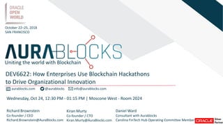 aurablocks.com @aurablocks info@aurablocks.com
Richard Brownstein
Co-founder / CEO
Richard.Brownstein@AuraBlocks.com
Kiran Murty
Co-founder / CTO
Kiran.Murty@AuraBlocks.com
October 22–25, 2018
SAN FRANCISCO
DEV6622: How Enterprises Use Blockchain Hackathons
to Drive Organizational Innovation
Uniting the world with Blockchain
Wednesday, Oct 24, 12:30 PM - 01:15 PM | Moscone West - Room 2024
Daniel Ward
Consultant with Aurablocks
Carolina FinTech Hub Operating Committee Member
 