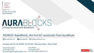 aurablocks.com @aurablocks info@aurablocks.com
Richard Brownstein
Co-founder / CEO
Richard.Brownstein@AuraBlocks.com
Kiran Murty
Co-founder / CTO
Kiran.Murty@AuraBlocks.com
October 22–25, 2018
SAN FRANCISCO
DEV6625: RapidBlocks, the first DLT accelerator from AuraBlocks
Uniting the world with Blockchain
Tuesday, Oct 23, 01:30 PM - 02:15 PM | Moscone West - Room 2022
 