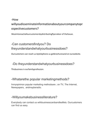 -How
willyoudisseminateinformationaboutyourcompanytopr
ospectivecustomers?
Weaimtoreachallourcustomersbydistributingflyersdoor of thehouse.

-Can customersfindyou? Do
theyunderstandwhatyourbusinessdoes?
Ourcustomers can reach us bytelephone us getbrochuresand on ourwebsite.

-Do theyunderstandwhatyourbusinessdoes?
Thisbusiness is ourfamilyprofession.

-Whatarethe popular marketingmethods?
Inmyopininon popular marketing methodsare ; on TV, The Internet,
Newspapers, andmayberadio.

-Willyoumakebusinessliterature?
Everybody can contact us withbusinesscardsandleaflets. Ourcustomers
can find us easy.

 