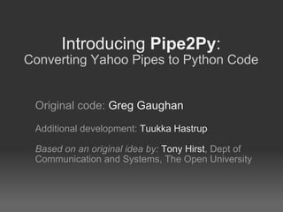 Introducing  Pipe2Py : Converting Yahoo Pipes to Python Code Original code:  Greg Gaughan Additional development:  Tuukka Hastrup Based on an original idea by:   Tony Hirst , Dept of Communication and Systems, The Open University 