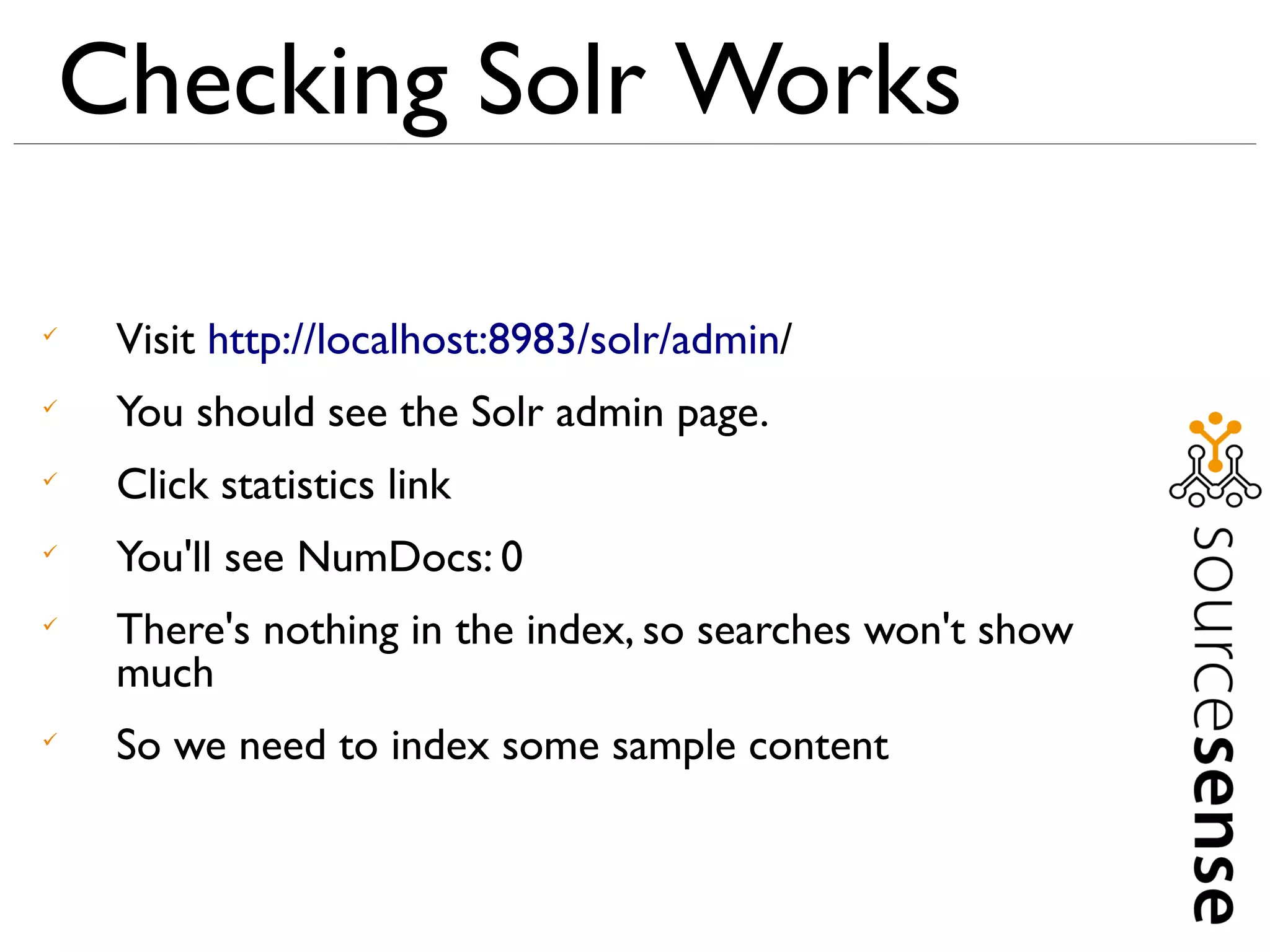 Checking Solr Works


    Visit http://localhost:8983/solr/admin/

    You should see the Solr admin page.

    Click statistics link

    You'll see NumDocs: 0

    There's nothing in the index, so searches won't show
    much

    So we need to index some sample content
 