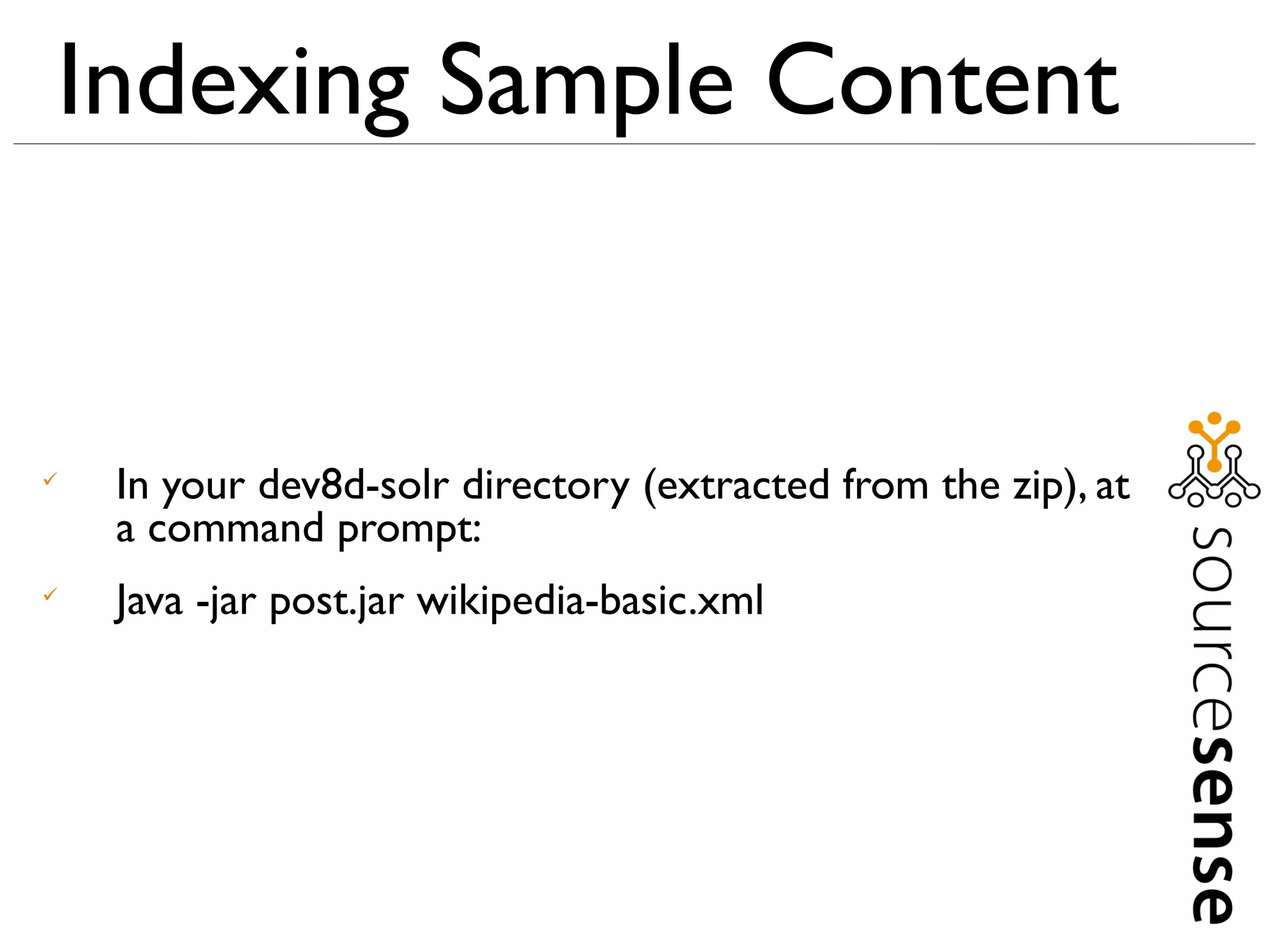 Indexing Sample Content



    In your dev8d-solr directory (extracted from the zip), at
    a command prompt:

    Java -jar post.jar wikipedia-basic.xml
 