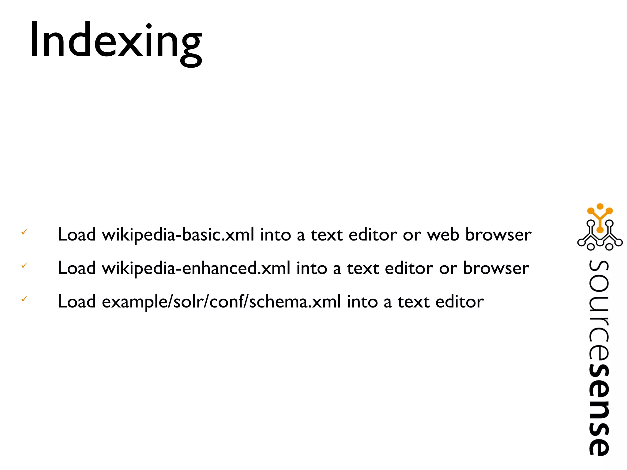 Indexing



     Load wikipedia-basic.xml into a text editor or web browser

     Load wikipedia-enhanced.xml into a text editor or browser

     Load example/solr/conf/schema.xml into a text editor
 