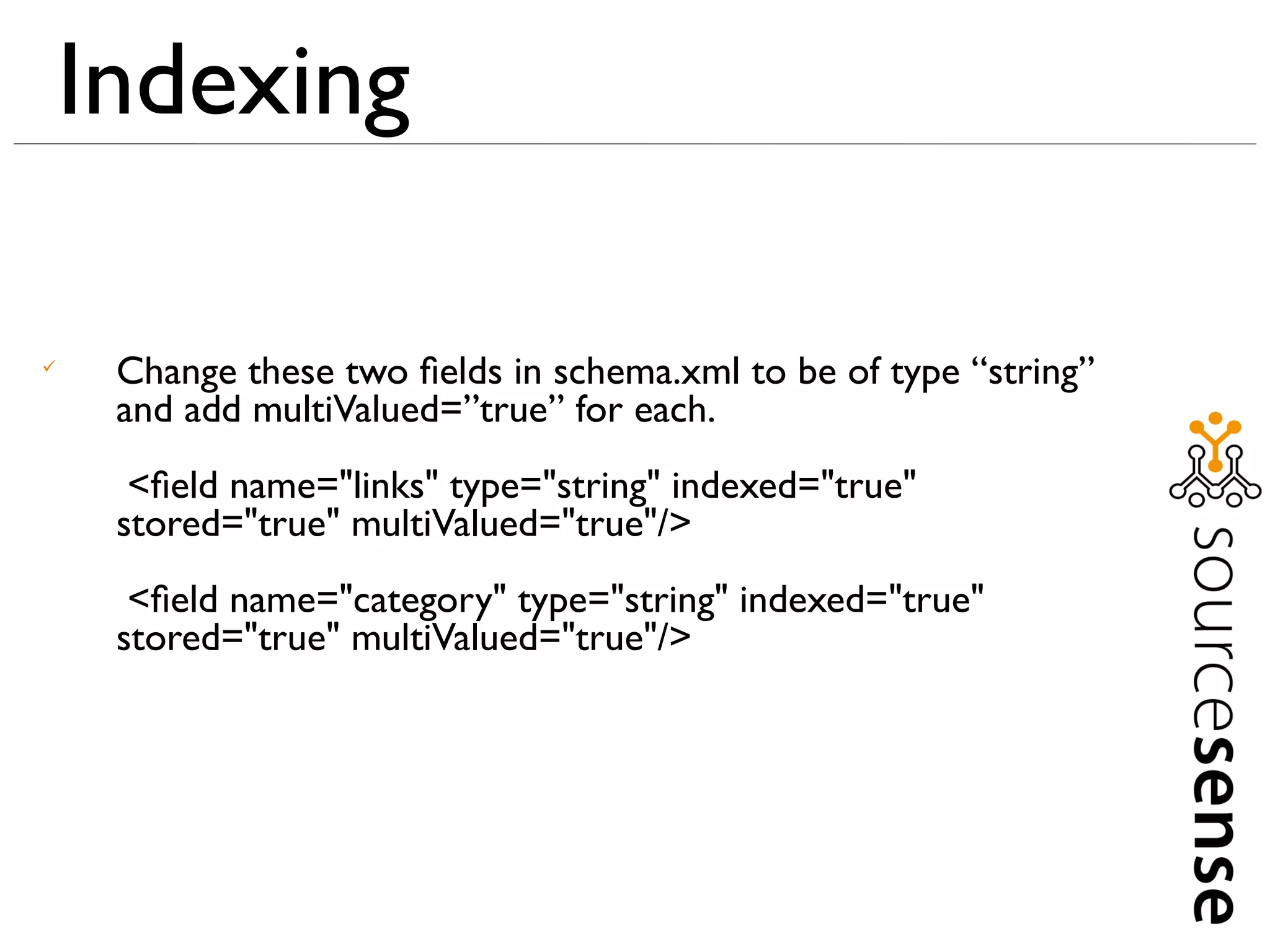 Indexing


     Change these two ﬁelds in schema.xml to be of type “string”
     and add multiValued=”true” for each.
      <ﬁeld name="links" type="string" indexed="true"
     stored="true" multiValued="true"/>
      <ﬁeld name="category" type="string" indexed="true"
     stored="true" multiValued="true"/>
 