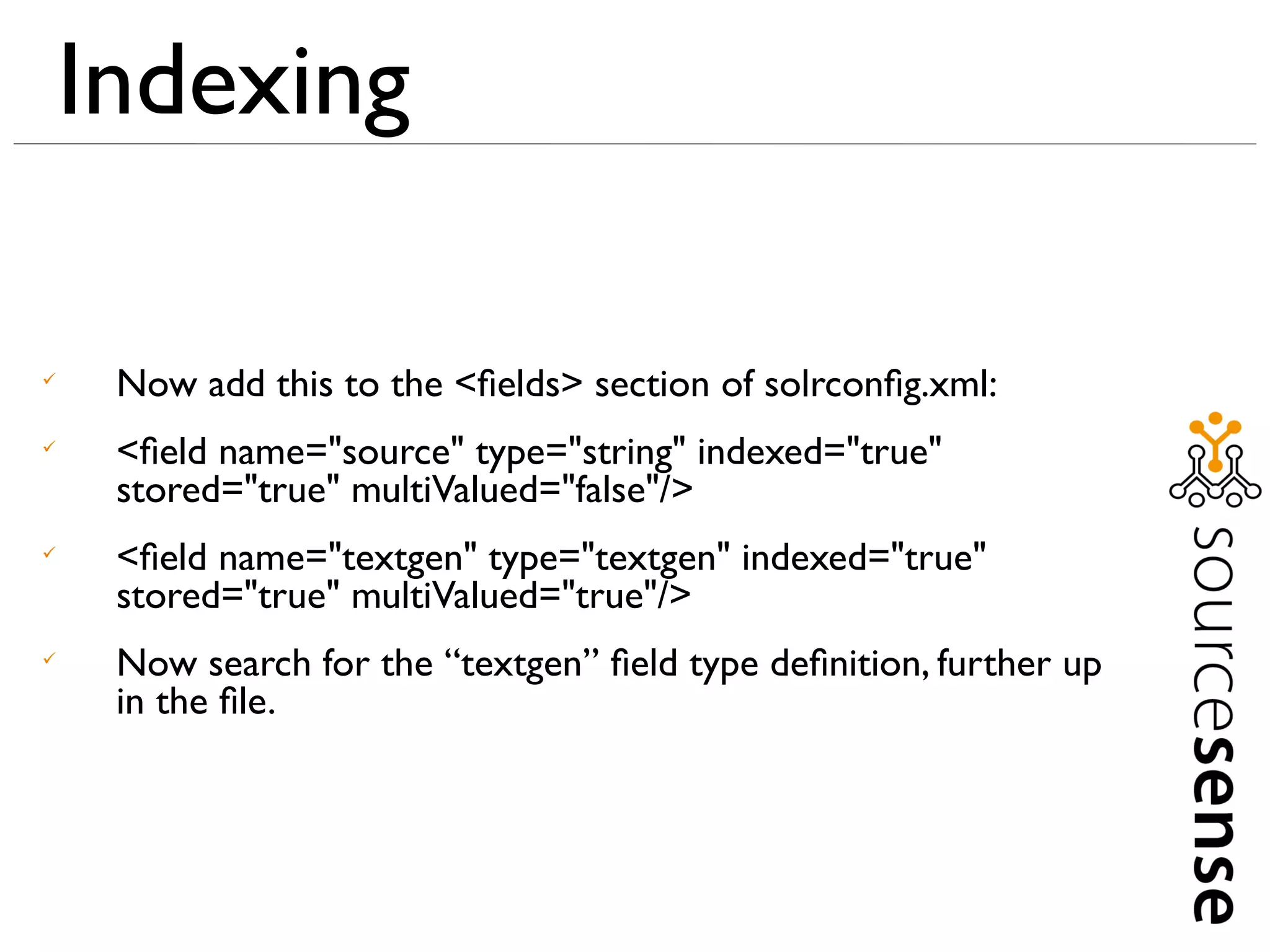 Indexing


     Now add this to the <ﬁelds> section of solrconﬁg.xml:

     <ﬁeld name="source" type="string" indexed="true"
     stored="true" multiValued="false"/>

     <ﬁeld name="textgen" type="textgen" indexed="true"
     stored="true" multiValued="true"/>

     Now search for the “textgen” ﬁeld type deﬁnition, further up
     in the ﬁle.
 