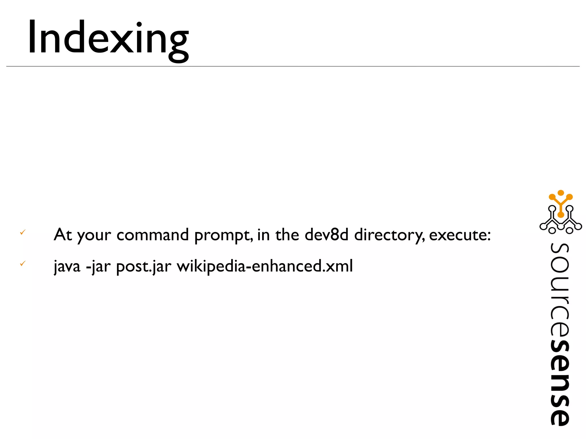 Indexing



     At your command prompt, in the dev8d directory, execute:

     java -jar post.jar wikipedia-enhanced.xml
 