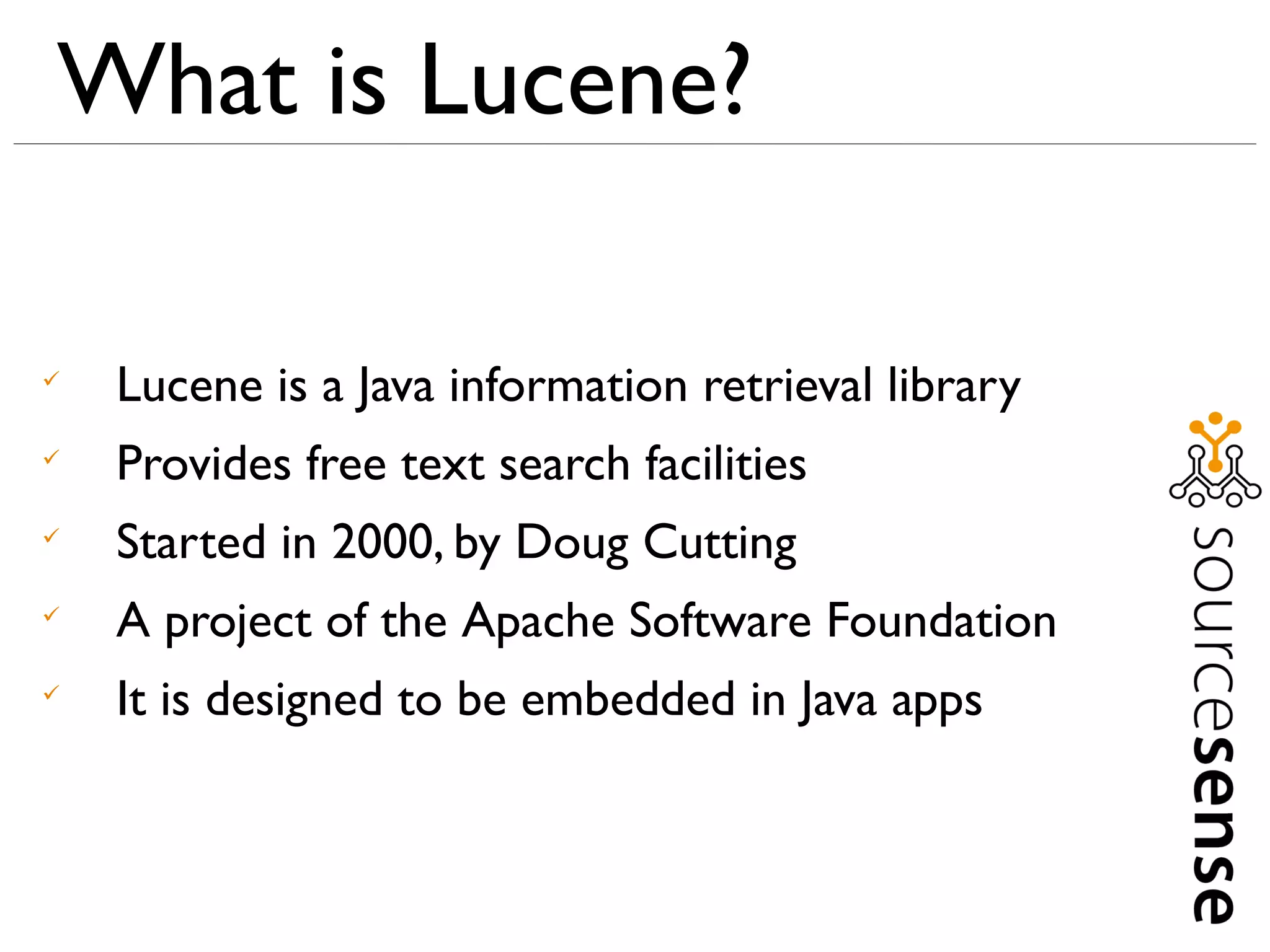 What is Lucene?


    Lucene is a Java information retrieval library

    Provides free text search facilities

    Started in 2000, by Doug Cutting

    A project of the Apache Software Foundation

    It is designed to be embedded in Java apps
 