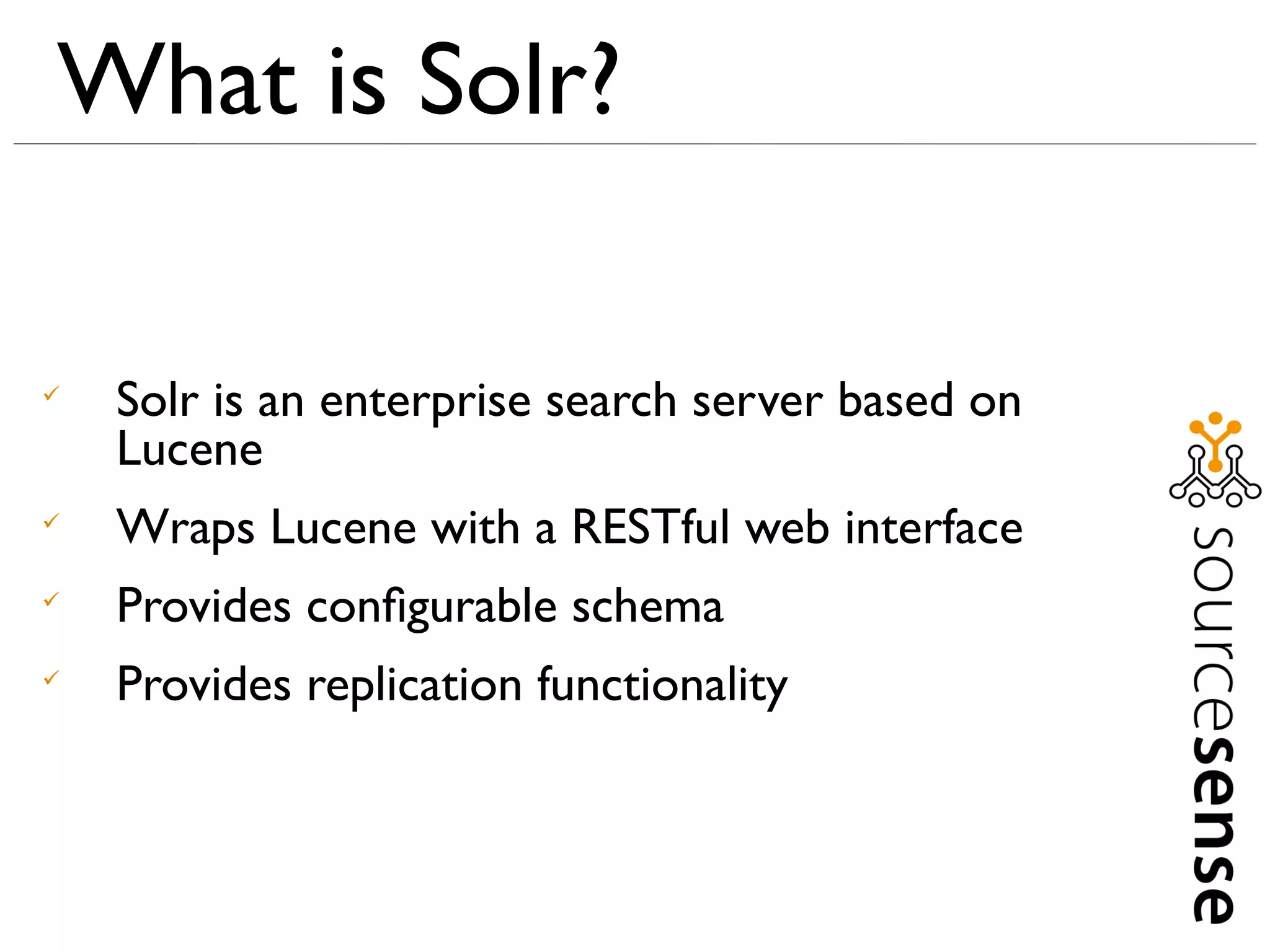 What is Solr?


    Solr is an enterprise search server based on
    Lucene

    Wraps Lucene with a RESTful web interface

    Provides conﬁgurable schema

    Provides replication functionality
 