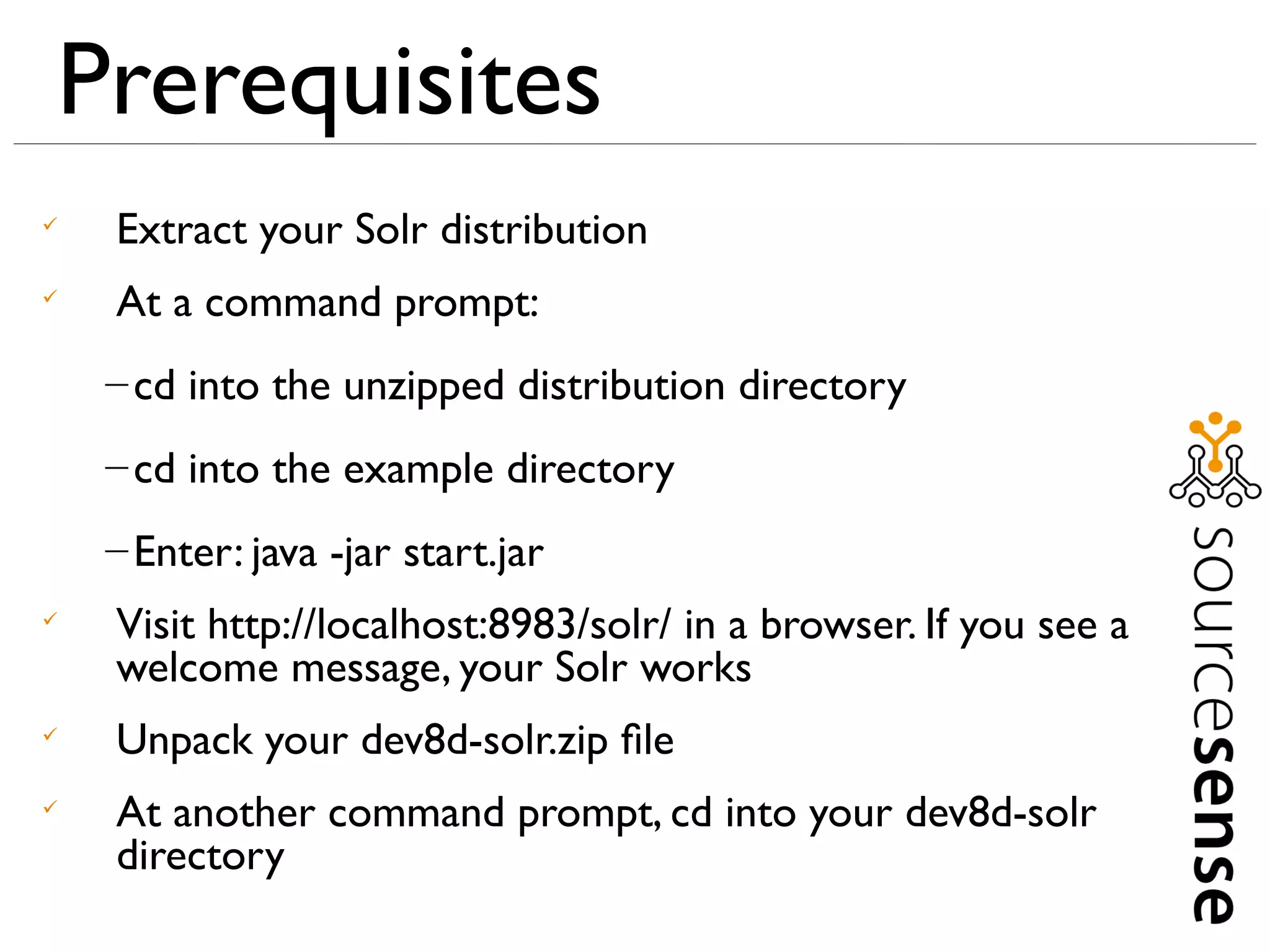 Prerequisites

    Extract your Solr distribution

    At a command prompt:
    – cd into the unzipped distribution directory
    – cd into the example directory
    – Enter: java -jar start.jar

    Visit http://localhost:8983/solr/ in a browser. If you see a
    welcome message, your Solr works

    Unpack your dev8d-solr.zip ﬁle

    At another command prompt, cd into your dev8d-solr
    directory
 