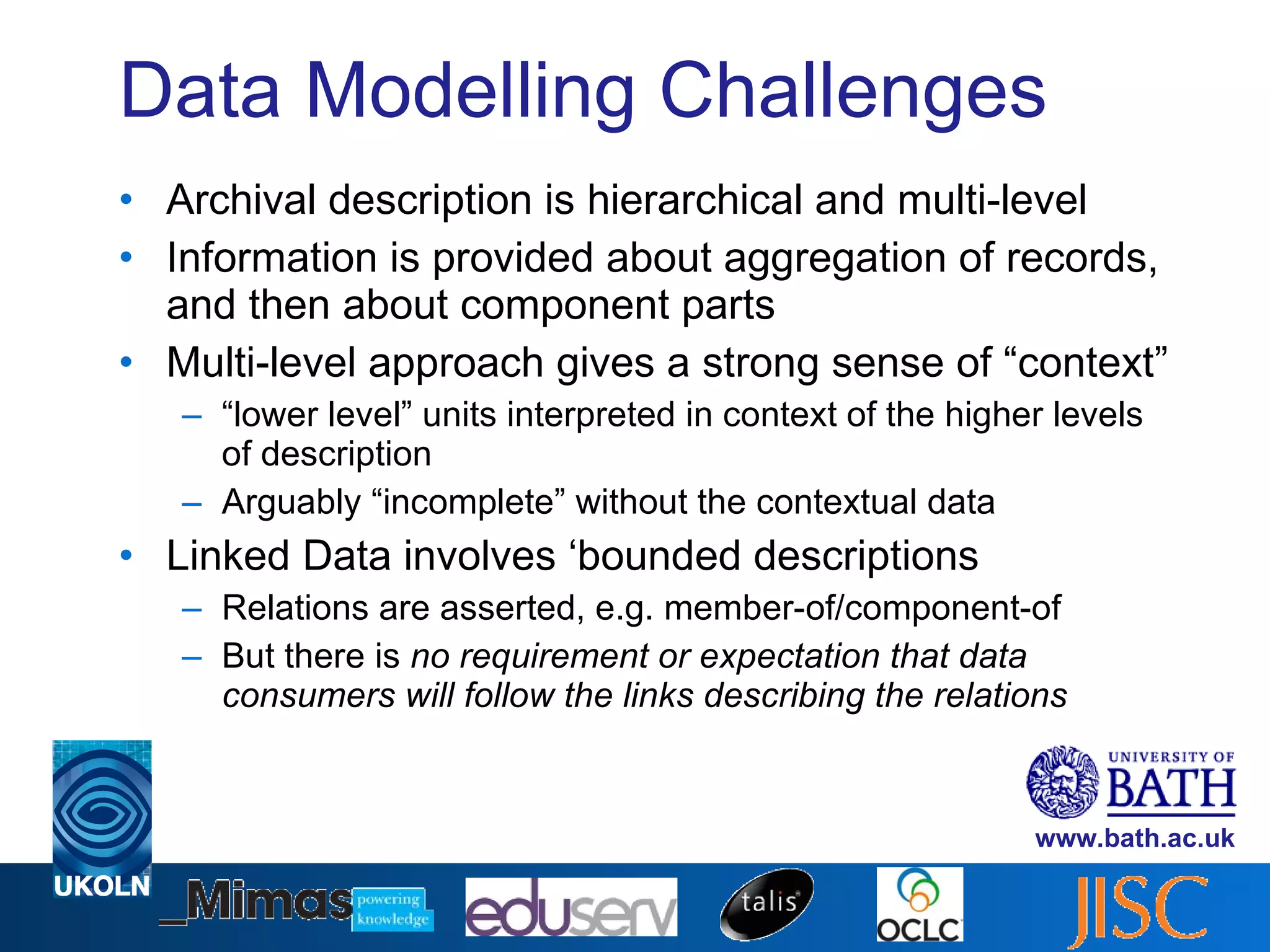 Data Modelling Challenges Archival description is hierarchical and multi-level Information is provided about aggregation of records, and then about component parts Multi-level approach gives a strong sense of “context” “ lower level” units interpreted in context of the higher levels of description Arguably “incomplete” without the contextual data Linked Data involves ‘bounded descriptions Relations are asserted, e.g. member-of/component-of But there is  no requirement or expectation that data consumers will follow the links describing the relations 