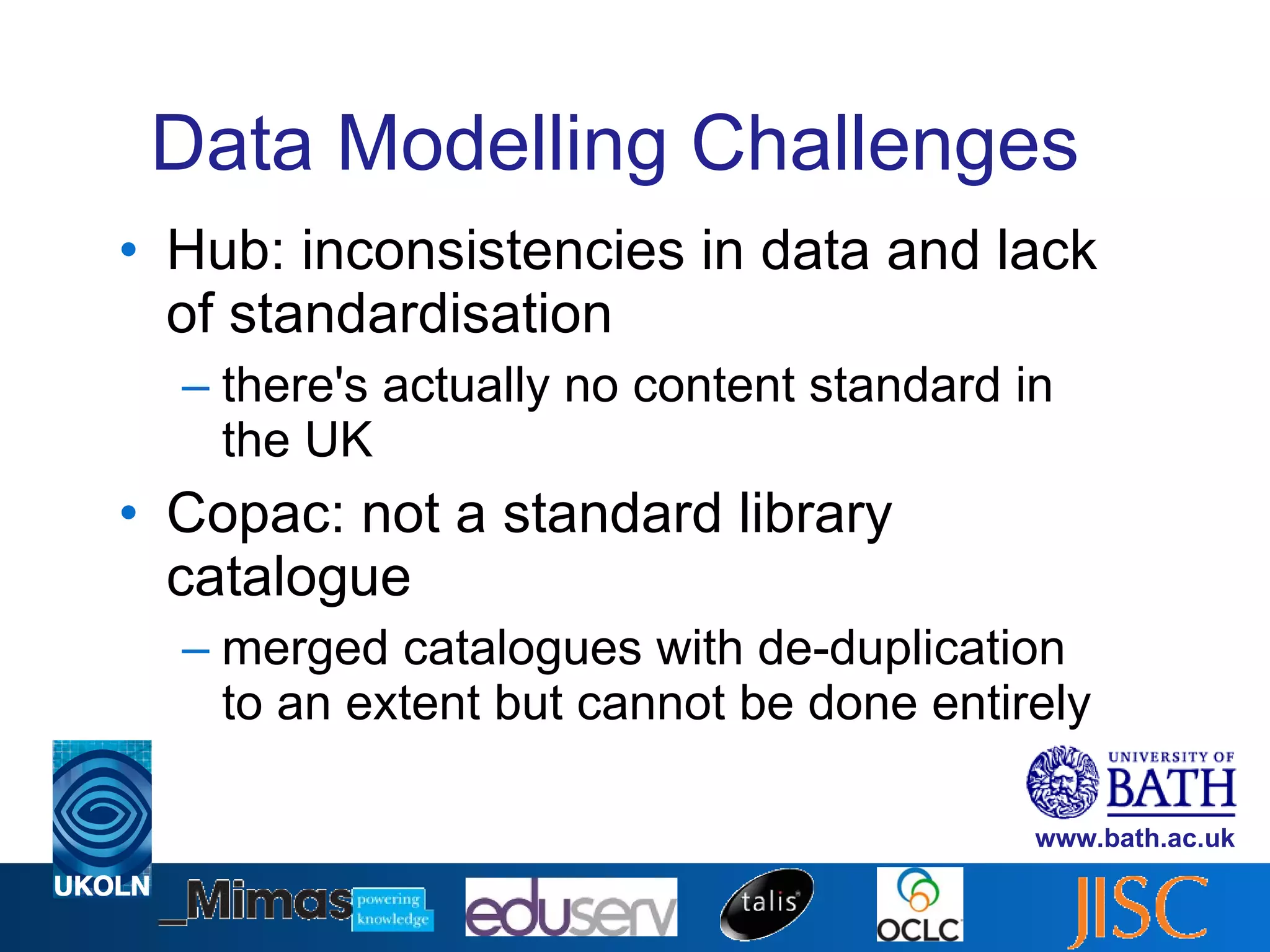 Data Modelling Challenges Hub: inconsistencies in data and lack of standardisation there's actually no content standard in the UK Copac: not a standard library catalogue merged catalogues with de-duplication to an extent but cannot be done entirely 