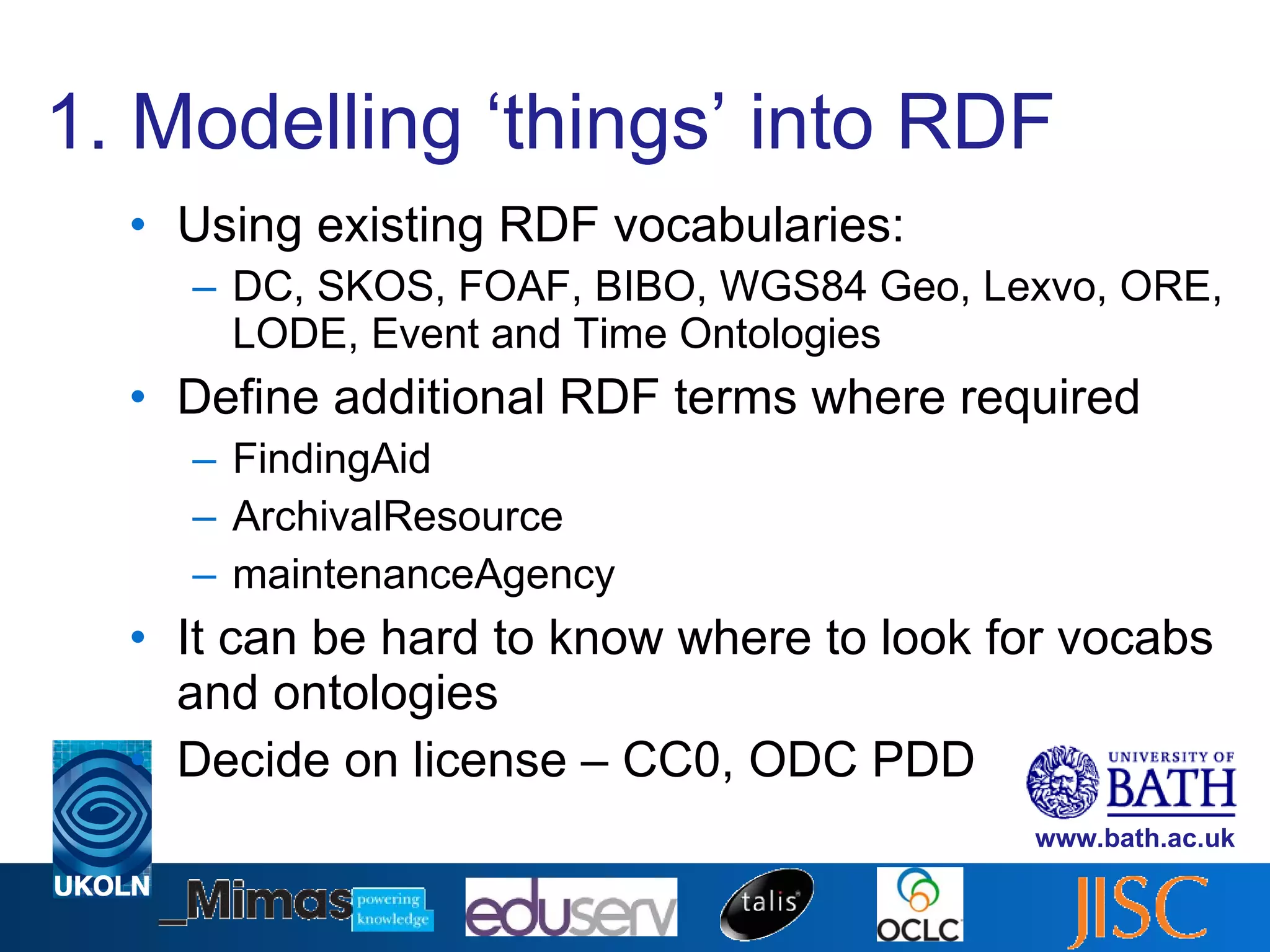 1. Modelling ‘things’ into RDF Using existing RDF vocabularies: DC, SKOS, FOAF, BIBO, WGS84 Geo, Lexvo, ORE, LODE, Event and Time Ontologies Define additional RDF terms where required FindingAid ArchivalResource maintenanceAgency It can be hard to know where to look for vocabs and ontologies Decide on license – CC0, ODC PDD 
