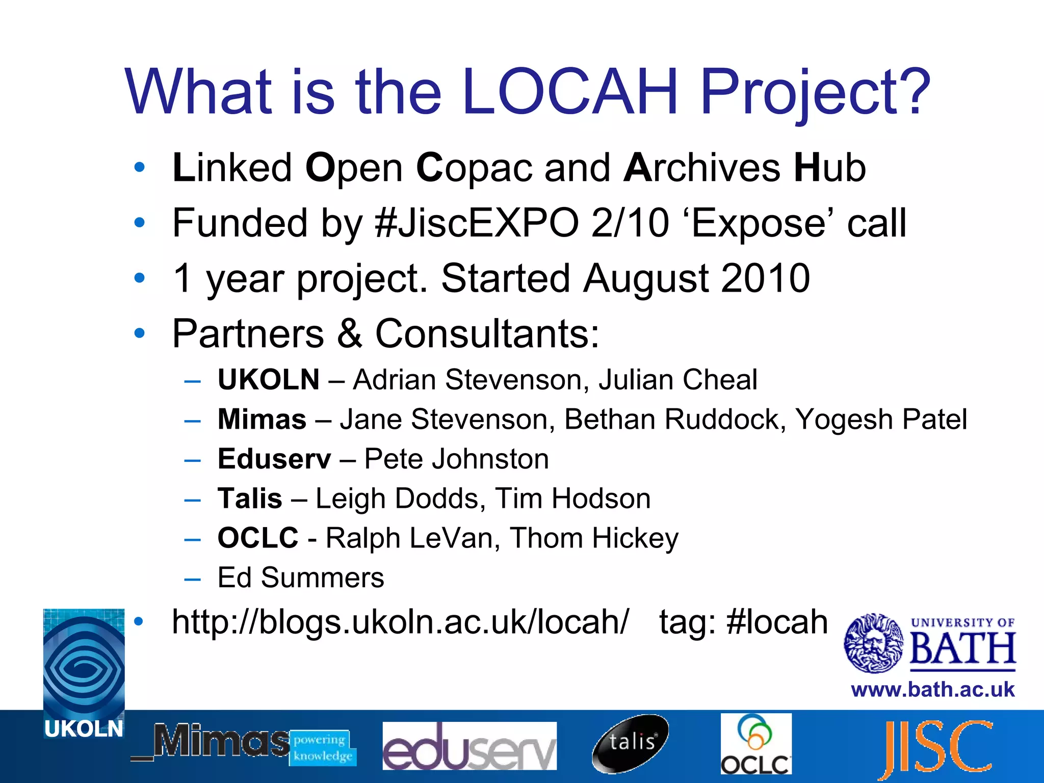 What is the LOCAH Project? L inked  O pen  C opac and  A rchives  H ub Funded by #JiscEXPO 2/10 ‘Expose’ call 1 year project. Started August 2010 Partners & Consultants: UKOLN  – Adrian Stevenson, Julian Cheal Mimas  – Jane Stevenson, Bethan Ruddock, Yogesh Patel Eduserv  – Pete Johnston Talis  – Leigh Dodds, Tim Hodson OCLC  - Ralph LeVan, Thom Hickey Ed Summers http://blogs.ukoln.ac.uk/locah/  tag: #locah 