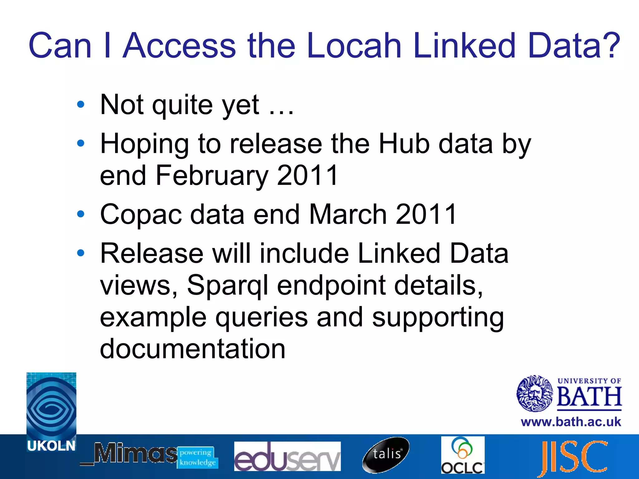 Can I Access the Locah Linked Data? Not quite yet … Hoping to release the Hub data by end February 2011 Copac data end March 2011 Release will include Linked Data views, Sparql endpoint details, example queries and supporting documentation 
