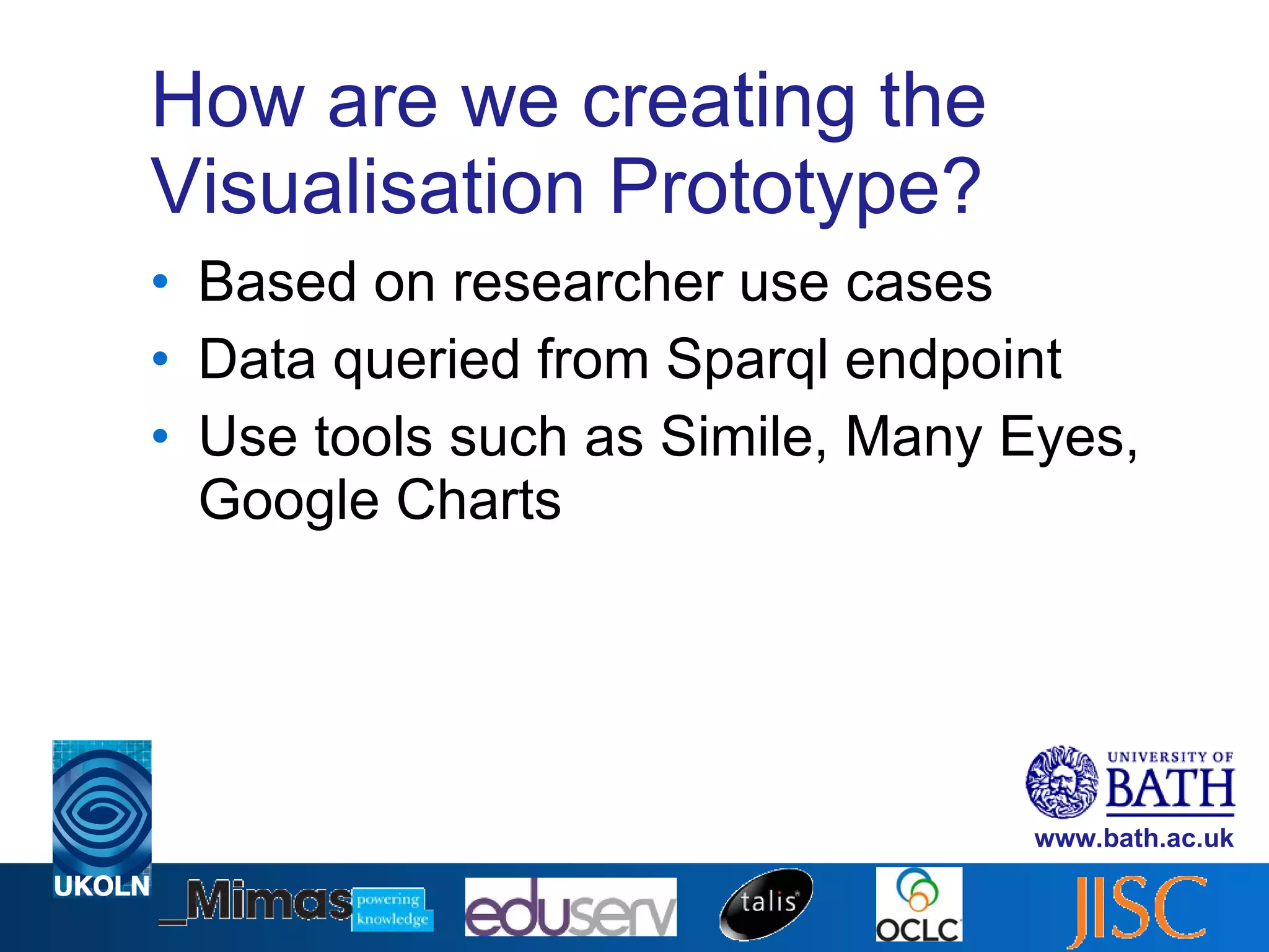 How are we creating the Visualisation Prototype? Based on researcher use cases Data queried from Sparql endpoint Use tools such as Simile, Many Eyes, Google Charts 
