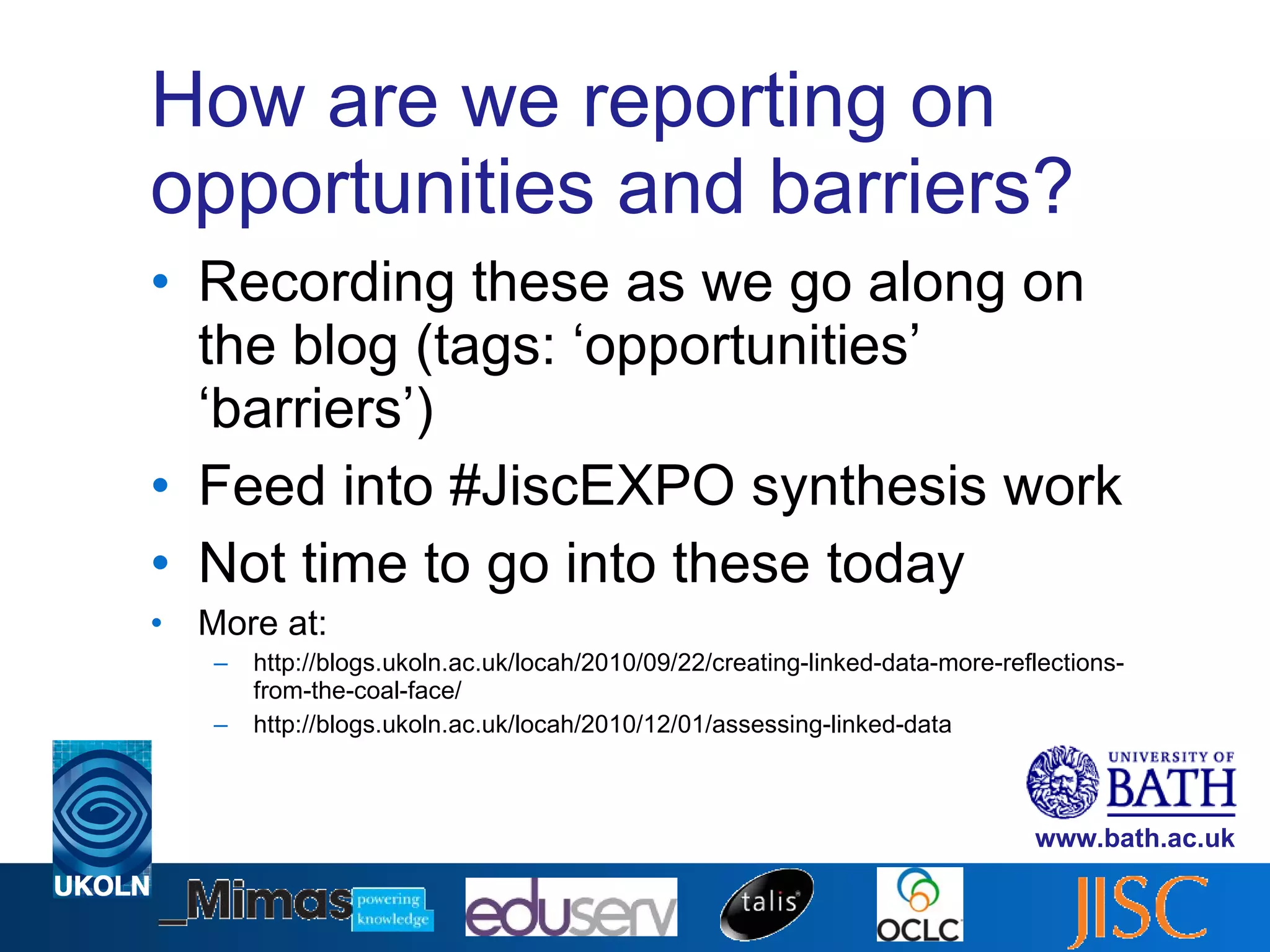 How are we reporting on opportunities and barriers? Recording these as we go along on the blog (tags: ‘opportunities’ ‘barriers’) Feed into #JiscEXPO synthesis work Not time to go into these today More at: http://blogs.ukoln.ac.uk/locah/2010/09/22/creating-linked-data-more-reflections-from-the-coal-face/ http://blogs.ukoln.ac.uk/locah/2010/12/01/assessing-linked-data 