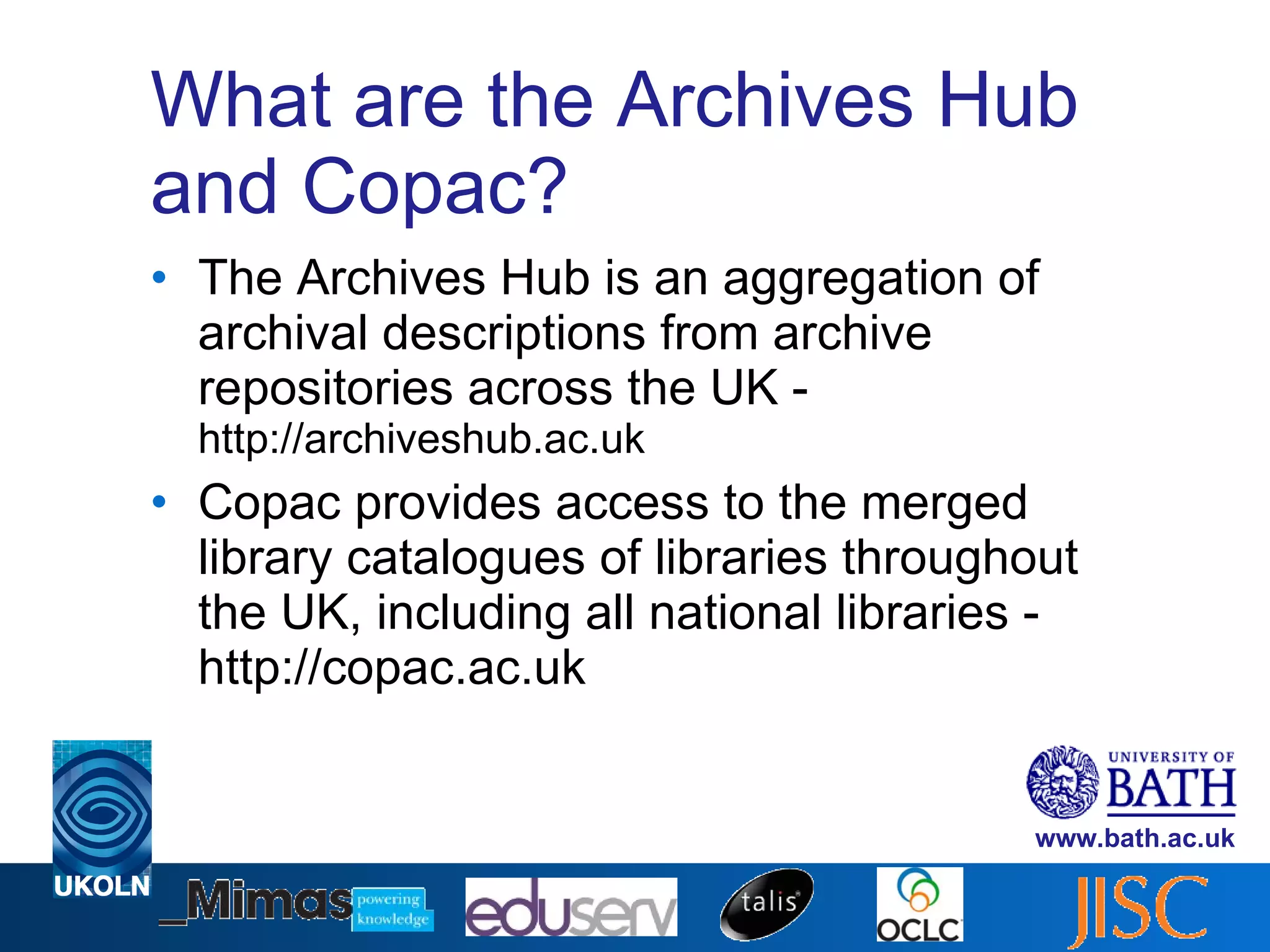 What are the Archives Hub and Copac? The Archives Hub is an aggregation of archival descriptions from archive repositories across the UK -  http://archiveshub.ac.uk Copac provides access to the merged library catalogues of libraries throughout the UK, including all national libraries - http://copac.ac.uk 