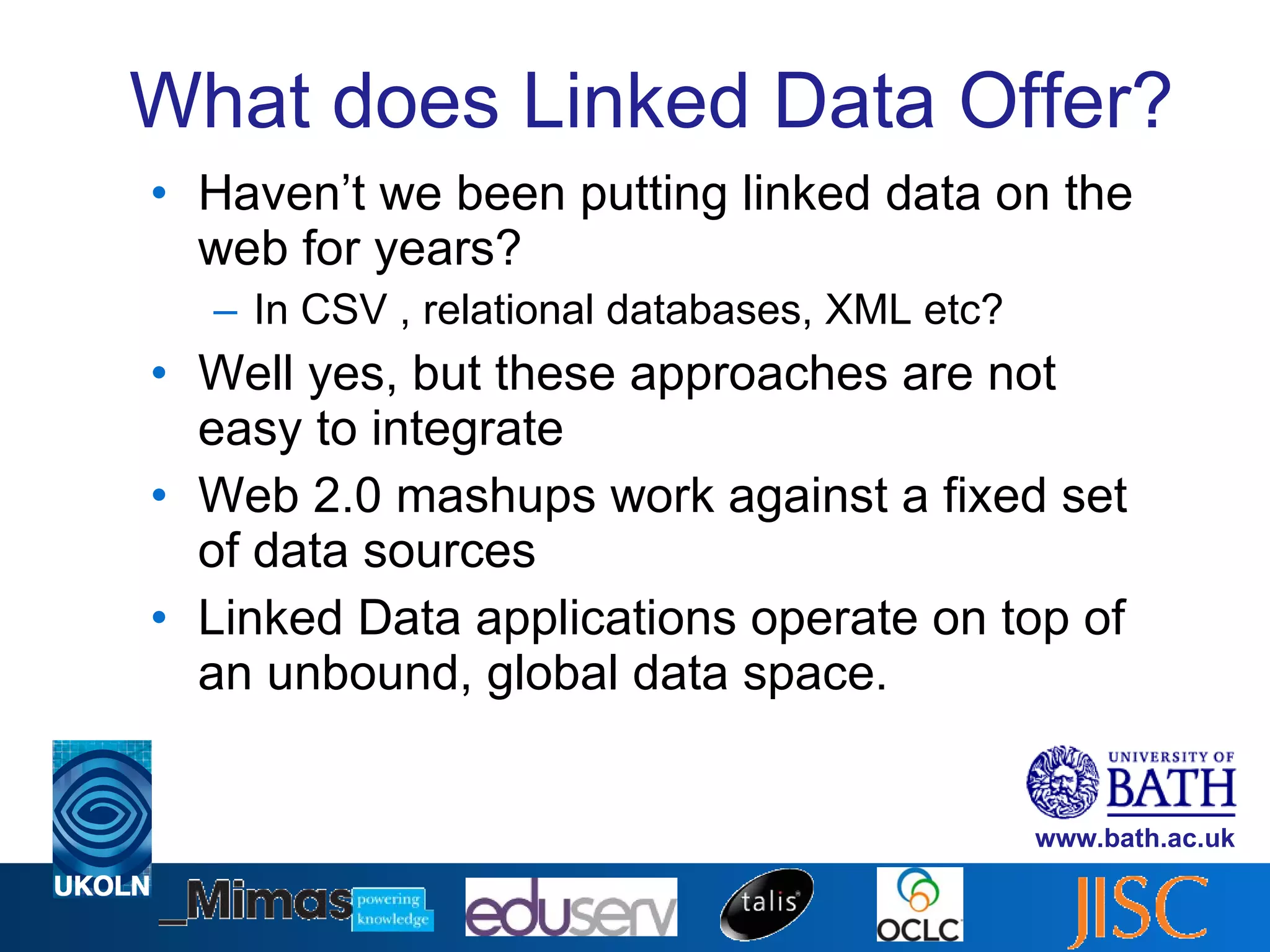 What does Linked Data Offer? Haven’t we been putting linked data on the web for years? In CSV , relational databases, XML etc? Well yes, but these approaches are not easy to integrate Web 2.0 mashups work against a fixed set of data sources Linked Data applications operate on top of an unbound, global data space. 