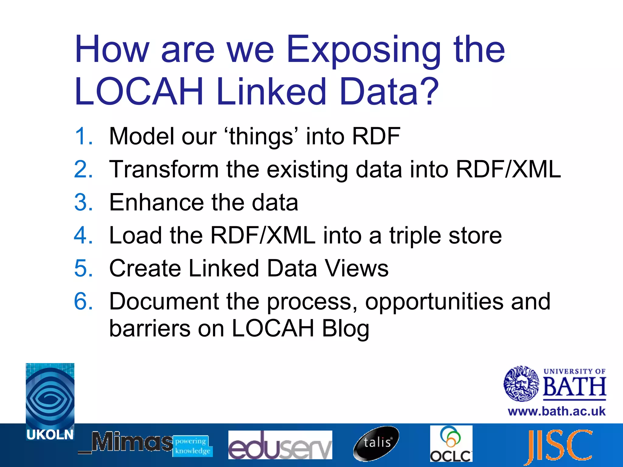 How are we Exposing the LOCAH Linked Data? Model our ‘things’ into RDF Transform the existing data into RDF/XML  Enhance the data Load the RDF/XML into a triple store Create Linked Data Views Document the process, opportunities and barriers on LOCAH Blog 