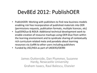 Dev8Ed 2012: PublishOER
• PublishOER: Working with publishers to find new business models
  enabling risk free incorporation of published materials into OER
  (permissions requests, publication formats, multiple licences, etc)
• SupOERGlue & RIDLR: Additional technical development work to
  enable creation of resource mashups using OER Glue from within
  the learning environment and to syndicate sharing of contextually
  rich curriculum related meta and paradata about learning
  resources via JLeRN to other users including publishers
• Funded by JISC/HEA as part of UKOER3/OERRI



        James Outterside, Dan Plummer, Suzanne
              Hardy, Newcastle University
          Graham Isaacs, Raul Balescu, Elsevier
 