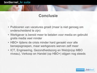 Conclusie
• Publiceren van vacatures groeit (maar is niet genoeg om
onderscheidend te zijn)
• Werkgever is bereid meer te betalen voor media en gebruikt
gratis media veel minder
• HBO+ tijdens de crisis minder hard geraakt voor alle
beroepsgroepen, maar werkgevers werven zelf meer
• ICT, Engineering, Gezondheidszorg en Welzijn(op MBO
niveau), Verkoop en Handel (op HBO+) stijgen nog steeds
 