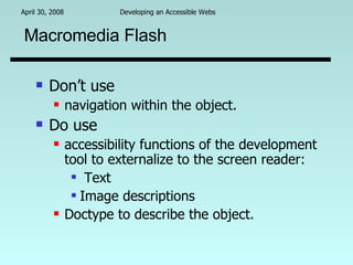 Macromedia Flash Don’t use  navigation within the object. Do use  accessibility functions of the development tool to externalize to the screen reader: Text Image descriptions Doctype to describe the object. 