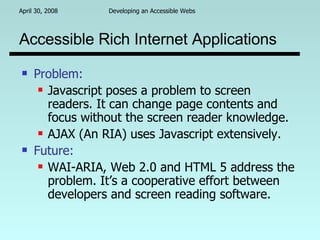 Accessible Rich Internet Applications Problem:   Javascript poses a problem to screen readers. It can change page contents and focus without the screen reader knowledge. AJAX (An RIA) uses Javascript extensively. Future:   WAI-ARIA, Web 2.0 and HTML 5 address the problem. It’s a cooperative effort between developers and screen reading software. 