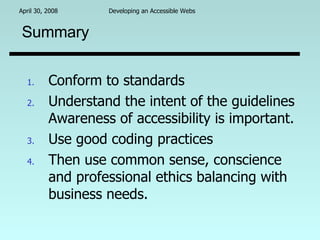 Summary Conform to standards Understand the intent of the guidelines Awareness of accessibility is important. Use good coding practices Then use common sense, conscience and professional ethics balancing with business needs. 