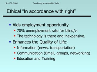 Ethical “In accordance with right” Aids employment opportunity 70% unemployment rate for blind/vi The technology is there and inexpensive. Enhances the Quality of Life:  Information (news, transportation) Communication (Email, groups, networking) Education and Training 