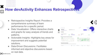 How devActivity Enhances Retrospectives
● Retrospective Insights Report: Provides a
comprehensive summary of team
performance for a specific period.
● Data Visualization: Offers interactive charts
and graphs for easy analysis of trends and
patterns.
● Actionable Insights: Highlights key areas for
improvement and suggests potential
solutions.
● Data-Driven Discussions: Facilitates
informed and objective discussions based
on real data.
 