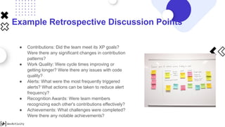 Example Retrospective Discussion Points
● Contributions: Did the team meet its XP goals?
Were there any significant changes in contribution
patterns?
● Work Quality: Were cycle times improving or
getting longer? Were there any issues with code
quality?
● Alerts: What were the most frequently triggered
alerts? What actions can be taken to reduce alert
frequency?
● Recognition Awards: Were team members
recognizing each other's contributions effectively?
● Achievements: What challenges were completed?
Were there any notable achievements?
 