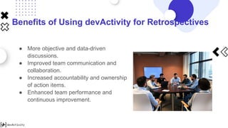 Benefits of Using devActivity for Retrospectives
● More objective and data-driven
discussions.
● Improved team communication and
collaboration.
● Increased accountability and ownership
of action items.
● Enhanced team performance and
continuous improvement.
 