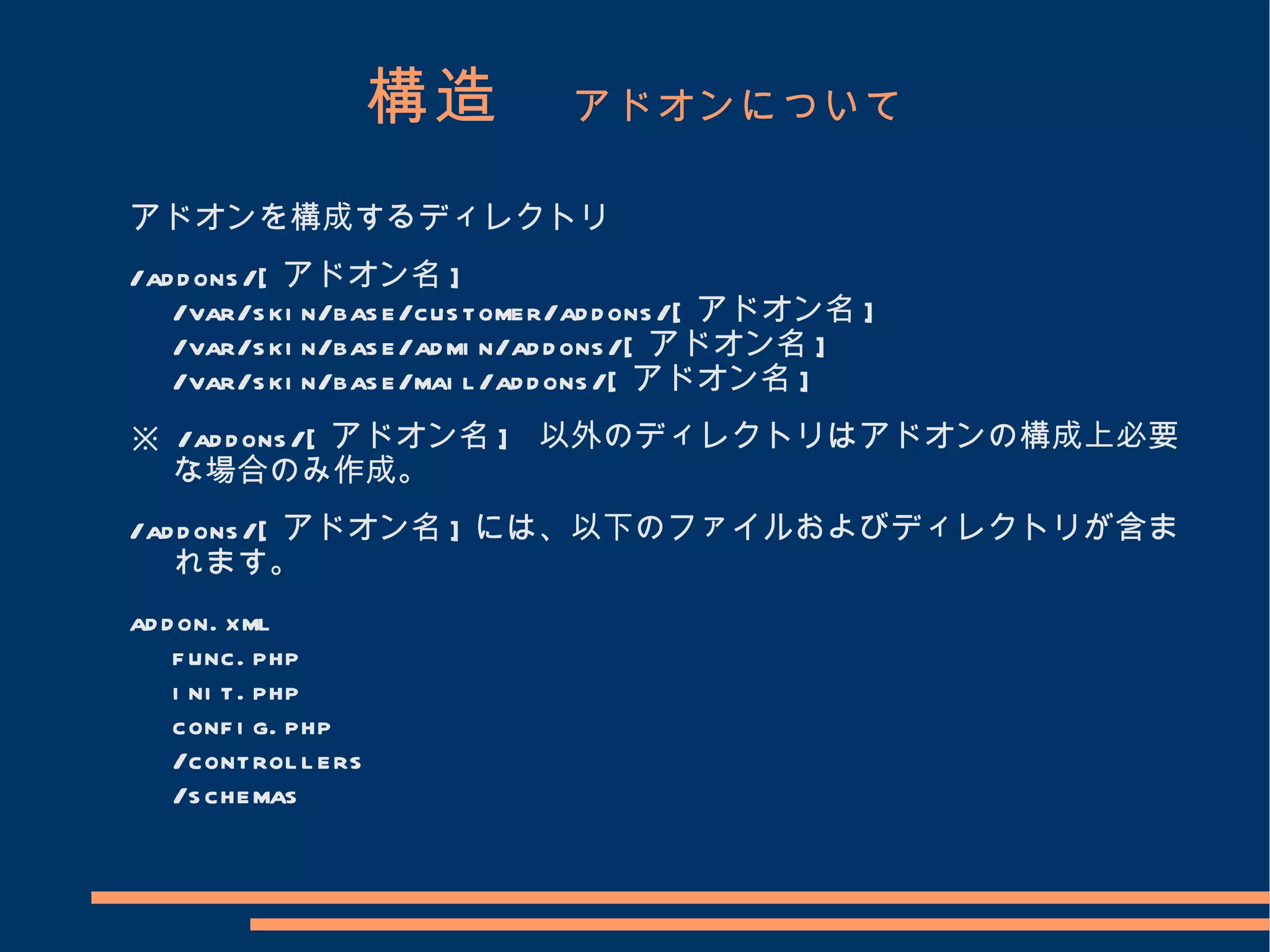 構造　 アドオンについて
アドオンを構成するディレクトリ
/ad d ons /[ アドオン名 ]
   /var/s ki n/bas e/cus tomer/ad d ons /[ アドオン名 ]
   /var/s ki n/bas e/ad mi n/ad d ons /[ アドオン名 ]
   /var/s ki n/bas e/mai l /ad d ons /[ アドオン名 ]
※ /ad d ons /[ アドオン名 ] 以外のディレクトリはアドオンの構成上必要
  な場合のみ作成。
/ad d ons /[ アドオン名 ] には、以下のファイルおよびディレクトリが含ま
   れます。
ad d on. xml
    f unc. php
    i ni t. php
    conf i g. php
    /control l ers
    /s chemas
 