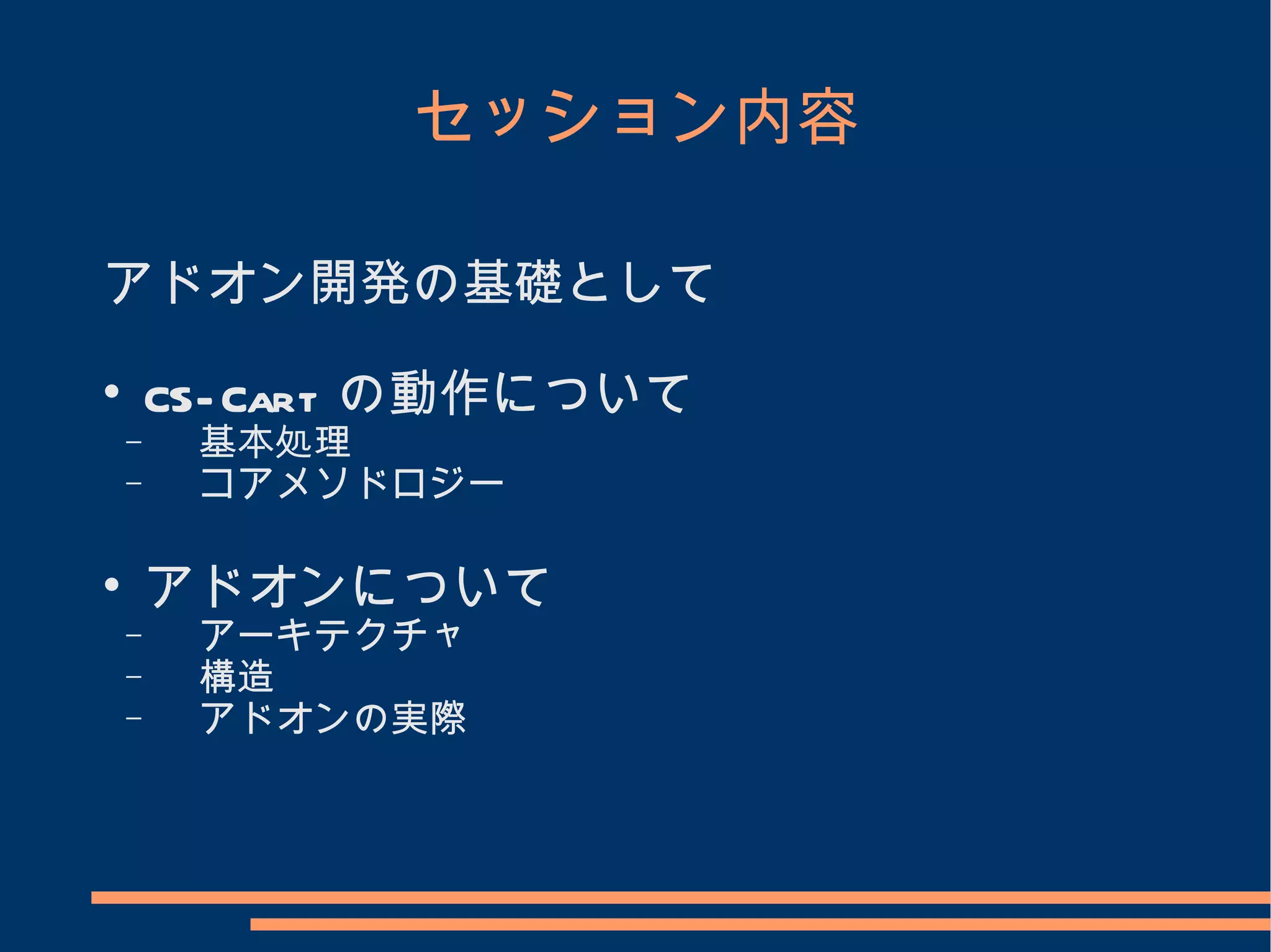 セッション内容

アドオン開発の基礎として

        CS- Cart の動作について
    −    基本処理
    −    コアメソドロジー


        アドオンについて
    −    アーキテクチャ
    −    構造
    −    アドオンの実際
 