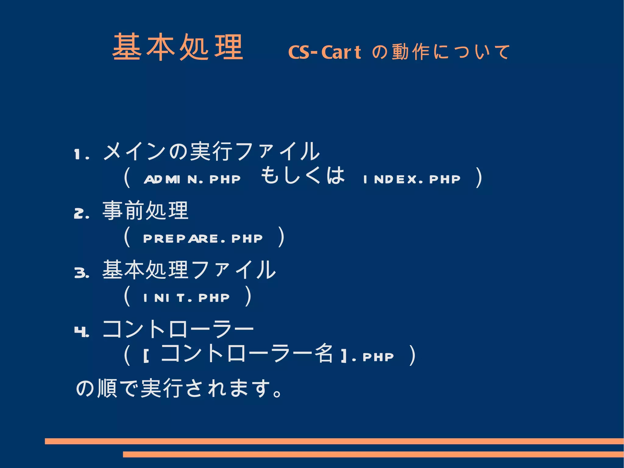 基本処理　              CS- Car t の動作について




1 . メインの実行ファイル
     （ ad mi n. php もしくは i nd ex. php ）
2. 事前処理
    （ prepare. php ）
3. 基本処理ファイル
    （ i ni t. php ）
4. コントローラー
    （ [ コントローラー名 ] . php ）
の順で実行されます。
 