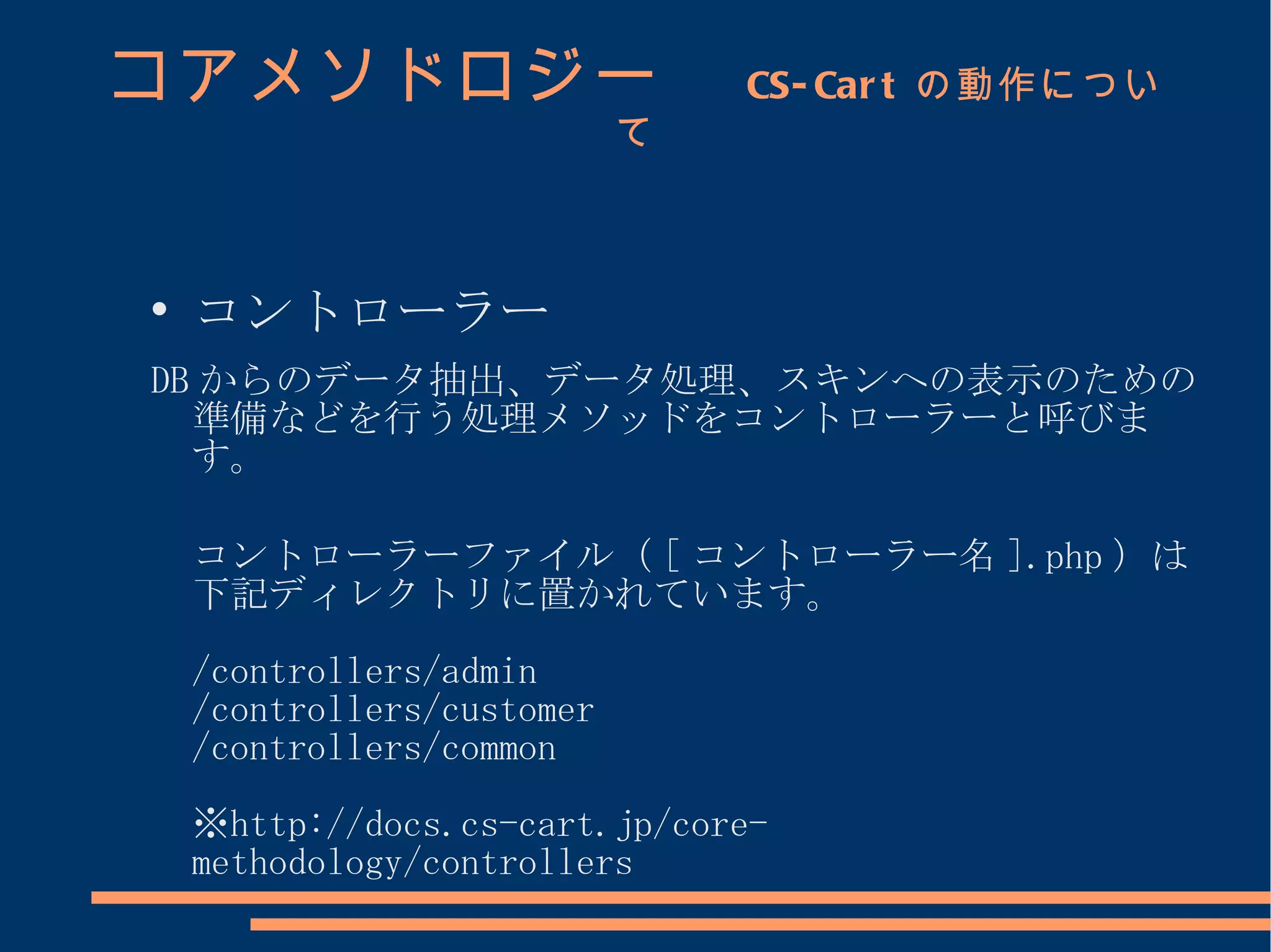コアメソドロジー　                       CS- Car t の動作につい
                            て




    コントローラー
DB からのデータ抽出、データ処理、スキンへの表示のための
  準備などを行う処理メソッドをコントローラーと呼びま
  す。

    コントローラーファイル（ [ コントローラー名 ].php ）は
    下記ディレクトリに置かれています。
    /controllers/admin
    /controllers/customer
    /controllers/common
    ※http://docs.cs-cart.jp/core-
    methodology/controllers
 