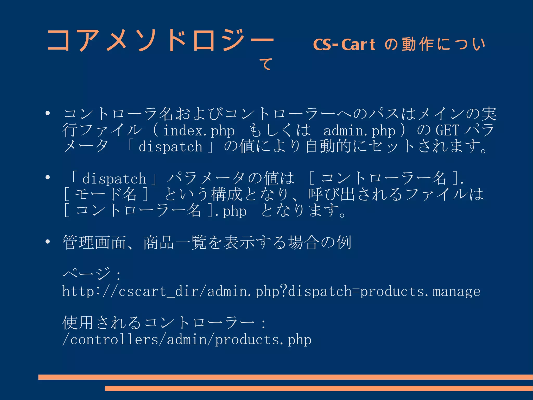 コアメソドロジー　                             CS- Car t の動作につい
                            て


    コントローラ名およびコントローラーへのパスはメインの実
    行ファイル（ index.php もしくは admin.php ）の GET パラ
    メータ 「 dispatch 」の値により自動的にセットされます。

    「 dispatch 」パラメータの値は [ コントローラー名 ].
    [ モード名 ] という構成となり、呼び出されるファイルは
    [ コントローラー名 ].php となります。

    管理画面、商品一覧を表示する場合の例
    ページ：
    http://cscart_dir/admin.php?dispatch=products.manage
    使用されるコントローラー：
    /controllers/admin/products.php
 