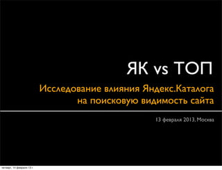 ЯК vs ТОП
                            Исследование влияния Яндекс.Каталога
                                   на поисковую видимость сайта
                                                   13 февраля 2013, Москва




четверг, 14 февраля 13 г.
 